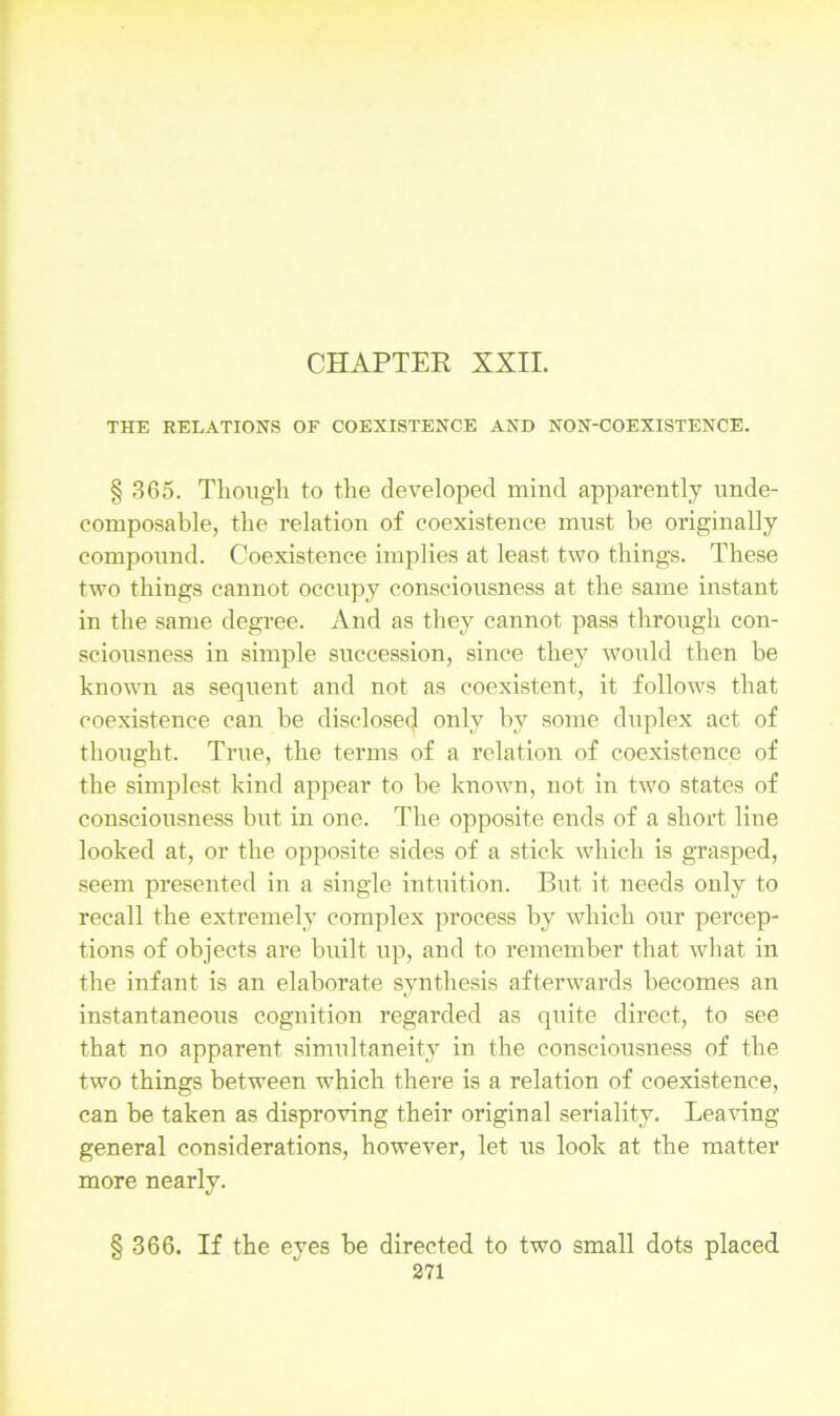 THE RELATIONS OF COEXISTENCE AND NON-COEXISTENCE. § 365. Though to the developed mind apparently unde- composable, the relation of coexistence must be originally compound. Coexistence implies at least two things. These two things cannot occupy consciousness at the same instant in the same degree. And as they cannot pass through con- sciousness in simple succession, since they would then be known as sequent and not as coexistent, it follows that coexistence can he disclose^ only by some duplex act of thought. True, the terms of a relation of coexistence of the simplest kind appear to be known, not in two states of consciousness but in one. The opposite ends of a short line looked at, or the opposite sides of a stick which is grasped, seem presented in a single intuition. But it needs only to recall the extremely complex process by which our percep- tions of objects are built up, and to remember that what in the infant is an elaborate synthesis afterwards becomes an instantaneous cognition regarded as quite direct, to see that no apparent simultaneity in the consciousness of the two things between which there is a relation of coexistence, can be taken as disproving their original seriality. Leaving general considerations, however, let us look at the matter more nearly. § 366. If the eyes be directed to two small dots placed