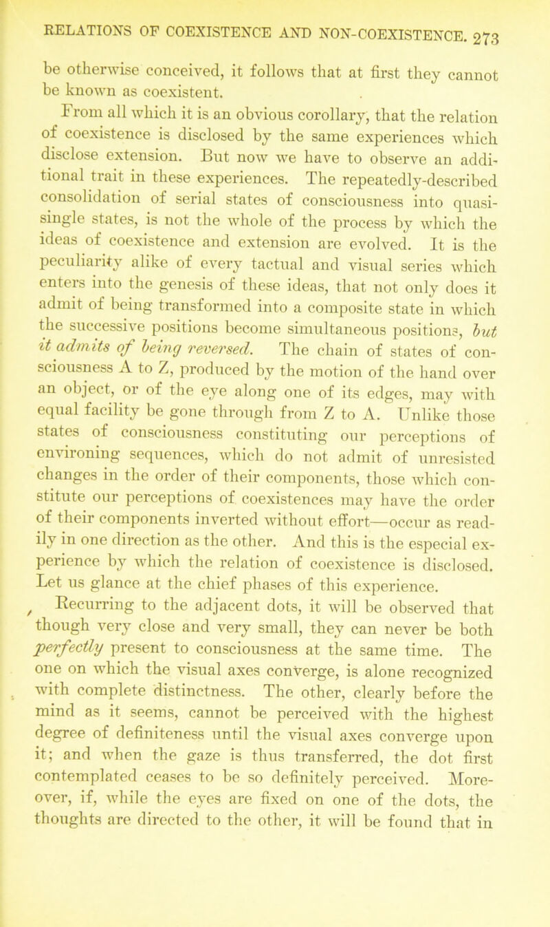 be otherwise conceived, it follows that at first they cannot be known as coexistent. From all which it is an obvious corollary, that the relation of coexistence is disclosed by the same experiences which disclose extension. But now we have to observe an addi- tional trait in these experiences. The repeatedly-described consolidation of serial states of consciousness into quasi- single states, is not the whole of the process by which the ideas of coexistence and extension are evolved. It is the peculiarity alike of every tactual and visual series which enters into the genesis of these ideas, that not only does it admit of being transformed into a composite state in which the successive positions become simultaneous positions, but it admits of being reversed. The chain of states of con- sciousness A to Z, produced by the motion of the hand over an object, or of the eye along one of its edges, may with equal facility be gone through from Z to A. Unlike those states of consciousness constituting our perceptions of environing sequences, which do not admit of unresisted changes in the order of their components, those which con- stitute our perceptions of coexistences may have the order of their components inverted without effort—occur as read- ily in one direction as the other. And this is the especial ex- perience by which the relation of coexistence is disclosed. Let us glance at the chief phases of this experience. , Recurring to the adjacent dots, it will be observed that though very close and very small, they can never be both perfectly present to consciousness at the same time. The one on which the visual axes converge, is alone recognized with complete distinctness. The other, clearly before the mind as it seems, cannot be perceived with the highest degree of definiteness until the visual axes converge upon it; and when the gaze is thus transferred, the dot first contemplated ceases to be so definitely perceived. More- over, if, while the eyes are fixed on one of the dots, the thoughts are directed to the other, it will be found that in