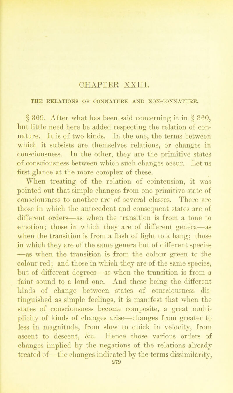 THE RELATIONS OF CONNATURE AND NON-CONNATURE. § 369. After what has been said concerning it in § 360, but little need here be added respecting the relation of con- nature. It is of two kinds. In the one, the terms between which it subsists are themselves relations, or changes in consciousness. In the other, they are the primitive states of consciousness between which such changes occur. Let ns first glance at the more complex of these. When treating of the relation of cointension, it was pointed out that simple changes from one primitive state of consciousness to another are of several classes. There are those in which the antecedent and consequent states are of different orders—as when the transition is from a tone to emotion; those in which they are of different genera—as when the transition is from a flash of light to a bang; those in which they are of the same genera but of different species —as when the transition is from the colour green to the colour red; and those in which they are of the same species, but of different degrees—as when the transition is from a faint sound to a loud one. And these being the different kinds of change between states of consciousness dis- tinguished as simple feelings, it is manifest that when the states of consciousness become composite, a great multi- plicity of kinds of changes arise—changes from greater to less in magnitude, from slow to quick in velocity, from ascent to descent, &c. Hence those various orders of changes implied by the negations of the relations already treated of—the changes indicated by the terms dissimilarity,