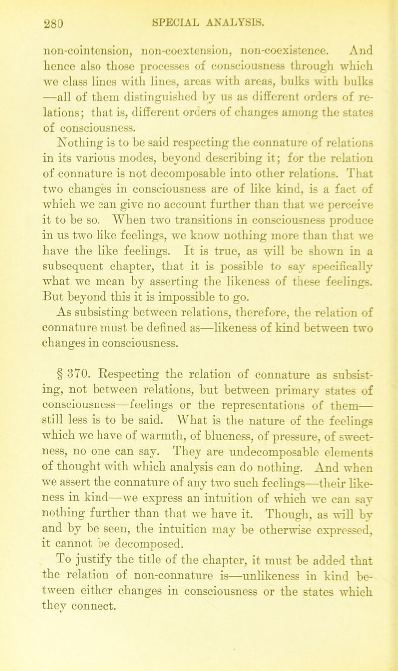 non-cointension, non-coextensiou, non-coexistence. And hence also those processes of consciousness through which we class lines with lines, areas with areas, hulks with hulks —all of them distinguished hy us as different orders of re- lations; that is, different orders of changes among the states of consciousness. Nothing is to be said respecting the connature of relations in its various modes, beyond describing it; for the relation of connature is not decomposable into other relations. That two changes in consciousness are of like kind, is a fact of which we can give no account further than that we perceive it to be so. When two transitions in consciousness produce in us two like feelings, we know nothing more than that we have the like feelings. It is true, as will be shown in a subsequent chapter, that it is possible to say specifically what we mean by asserting the likeness of these feelings. But beyond this it is impossible to go. As subsisting between relations, therefore, the relation of connature must be defined as—likeness of kind between two changes in consciousness. § 370. Respecting the relation of connature as subsist- ing, not between relations, but between primary states of consciousness—feelings or the representations of them— still less is to be said. What is the nature of the feelings which we have of warmth, of blueness, of pressure, of sweet- ness, no one can say. They are undecomposable elements of thought with which analysis can do nothing. And when we assert the connature of any two such feelings—their like- ness in kind—we express an intuition of which we can say nothing further than that we have it. Though, as will by and by be seen, the intuition may be otherwise expressed, it cannot be decomposed. To justify the title of the chapter, it must be added that the relation of non-connature is—unlikeness in kind be- tween either changes in consciousness or the states which they connect.