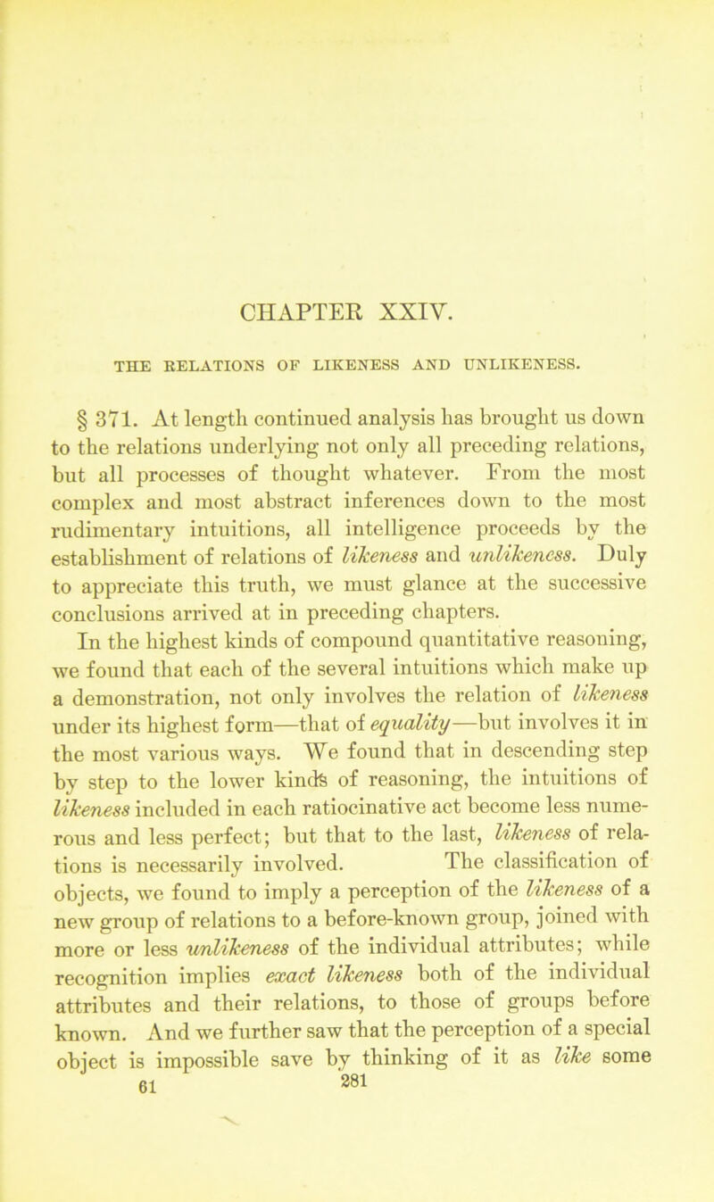 THE RELATIONS OF LIKENESS AND UNLIKENESS. § 371. At length continued analysis has brought us down to the relations underlying not only all preceding relations, but all processes of thought whatever. From the most complex and most abstract inferences down to the most rudimentary intuitions, all intelligence proceeds by the establishment of relations of likeness and unlikeness. Duly to appreciate this truth, we must glance at the successive conclusions arrived at in preceding chapters. In the highest kinds of compound quantitative reasoning, we found that each of the several intuitions which make up a demonstration, not only involves the relation of likeness under its highest form—that of equality—but involves it in the most various ways. We found that in descending step by step to the lower kinds of reasoning, the intuitions of likeness included in each ratiocinative act become less nume- rous and less perfect; but that to the last, likeness of rela- tions is necessarily involved. The classification of objects, we found to imply a perception of the likeness of a new group of relations to a before-known group, joined with more or less unlikeness of the individual attributes; while recognition implies exact likeness both of the individual attributes and their relations, to those of groups before known. And we further saw that the perception of a special object is impossible save by thinking of it as like some