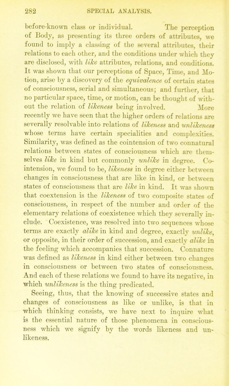 before-known class or individual. The perception of Body, as presenting its three orders of attributes, we found to imply a classing of the several attributes, their relations to each other, and the conditions under which they are disclosed, with like attributes, relations, and conditions. It was shown that our perceptions of Space, Time, and Mo- tion, arise by a discovery of the equivalence of certain states of consciousness, serial and simultaneous; and further, that no particular space, time, or motion, can be thought of with- out the relation of likeness being involved. More recently we have seen that the higher orders of relations are severally resolvable into relations of likeness and unlikeness whose terms have certain specialities and complexities. Similarity, was defined as the cointension of two connatural relations between states of consciousness which are them- selves like in kind but commonly unlike in degree. Co- intension, we found to be, likeness in degree either between changes in consciousness that are like in kind, or between states of consciousness that are like in kind. It was shown that coextension is the likeness of two composite states of consciousness, in respect of the number and order of the elementary relations of coexistence which they severally in- clude. Coexistence, was resolved into two sequences whose terms are exactly alike in kind and degree, exactly unlike, or opposite, in their order of succession, and exactly alike in the feeling which accompanies that succession. Connature was defined as likeness in kind either between two changes in consciousness or between two states of consciousness. And each of these relations we found to have its negative, in which unlikeness is the thing predicated. Seeing, thus, that the knowing of successive states and changes of consciousness as like or unlike, is that in which thinking consists, we have next to inquire what is the essential nature of those phenomena in conscious- ness which we signify by the words likeness and un- likeness.