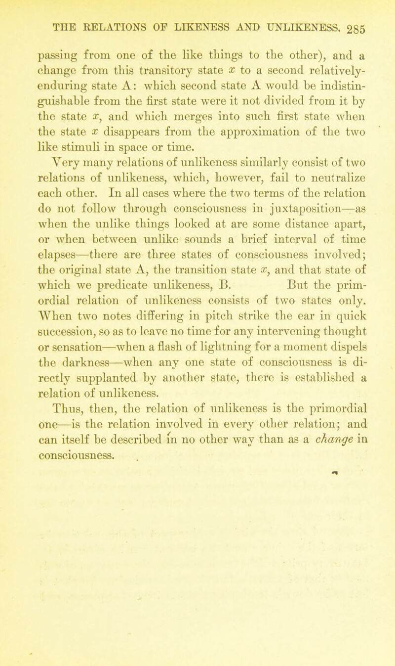 passing from one of the like things to the other), and a change from this transitory state x to a second relatively- enduring state A: which second state A would be indistin- guishable from the first state were it not divided from it by the state x} and which merges into such first state when the state x disappears from the approximation of the two like stimuli in space or time. Very many relations of unlikeness similarly consist of two relations of unlikeness, which, however, fail to neutralize each other. In all cases where the two terms of the relation do not follow through consciousness in juxtaposition—as when the unlike things looked at are some distance apart, or when between unlike sounds a brief interval of time elapses—there are three states of consciousness involved; the original state A, the transition state x} and that state of which we predicate unlikeness, B. But the prim- ordial relation of unlikeness consists of two states only. When two notes differing in pitch strike the ear in quick succession, so as to leave no time for any intervening thought or sensation—when a flash of lightning for a moment dispels the darkness—when any one state of consciousness is di- rectly supplanted by another state, there is established a relation of unlikeness. Thus, then, the relation of unlikeness is the primordial one—is the relation involved in every other relation; and can itself be described m no other way than as a change in consciousness.