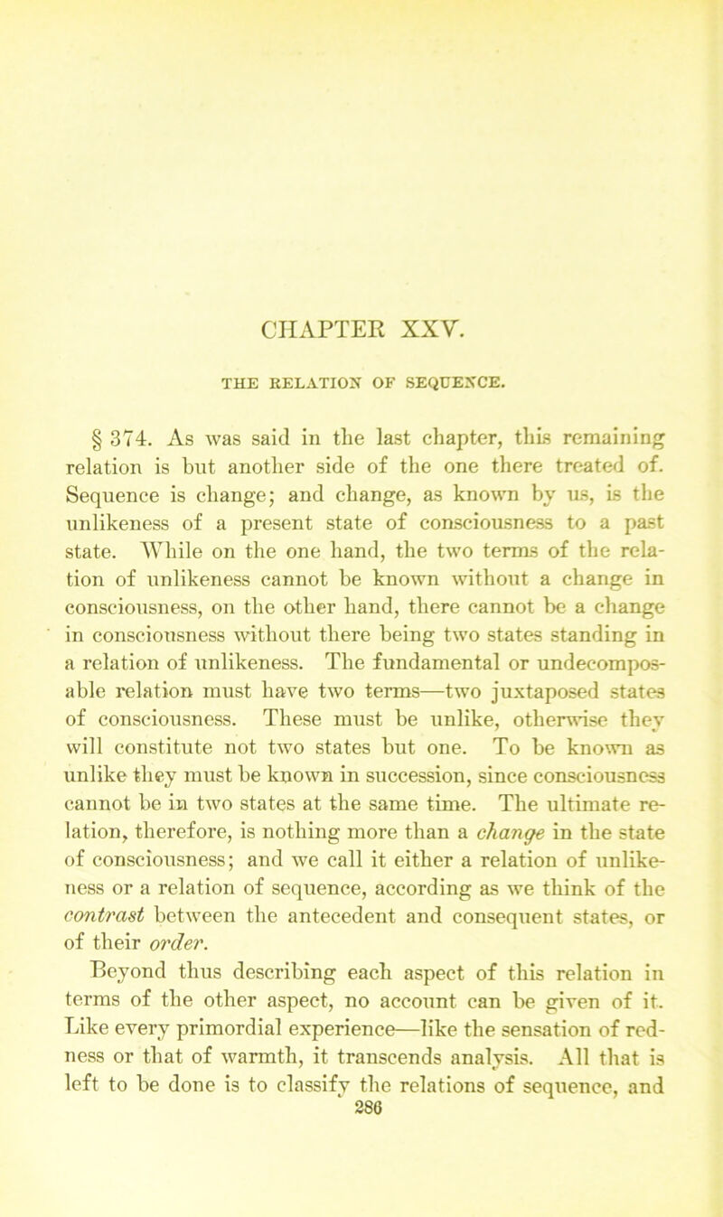 THE RELATION OF SEQUENCE. § 374. As was said in the last chapter, this remaining relation is hut another side of the one there treated of. Sequence is change; and change, as known by us, is the unlikeness of a present state of consciousness to a past state. While on the one hand, the two terms of the rela- tion of unlikeness cannot be known without a change in consciousness, on the other hand, there cannot be a change in consciousness without there being two states standing in a relation of unlikeness. The fundamental or undecompos- able relation must have two terms—two juxtaposed states of consciousness. These must be unlike, otherwise they will constitute not two states but one. To be known as unlike they must be known in succession, since consciousness cannot be in two states at the same time. The ultimate re- lation, therefore, is nothing more than a change in the state of consciousness; and we call it either a relation of unlike- ness or a relation of sequence, according as we think of the contrast between the antecedent and consequent states, or of their order. Beyond thus describing each aspect of this relation in terms of the other aspect, no account can be given of it. Like every primordial experience—like the sensation of red- ness or that of warmth, it transcends analysis. All that is left to be done is to elassifv the relations of sequence, and
