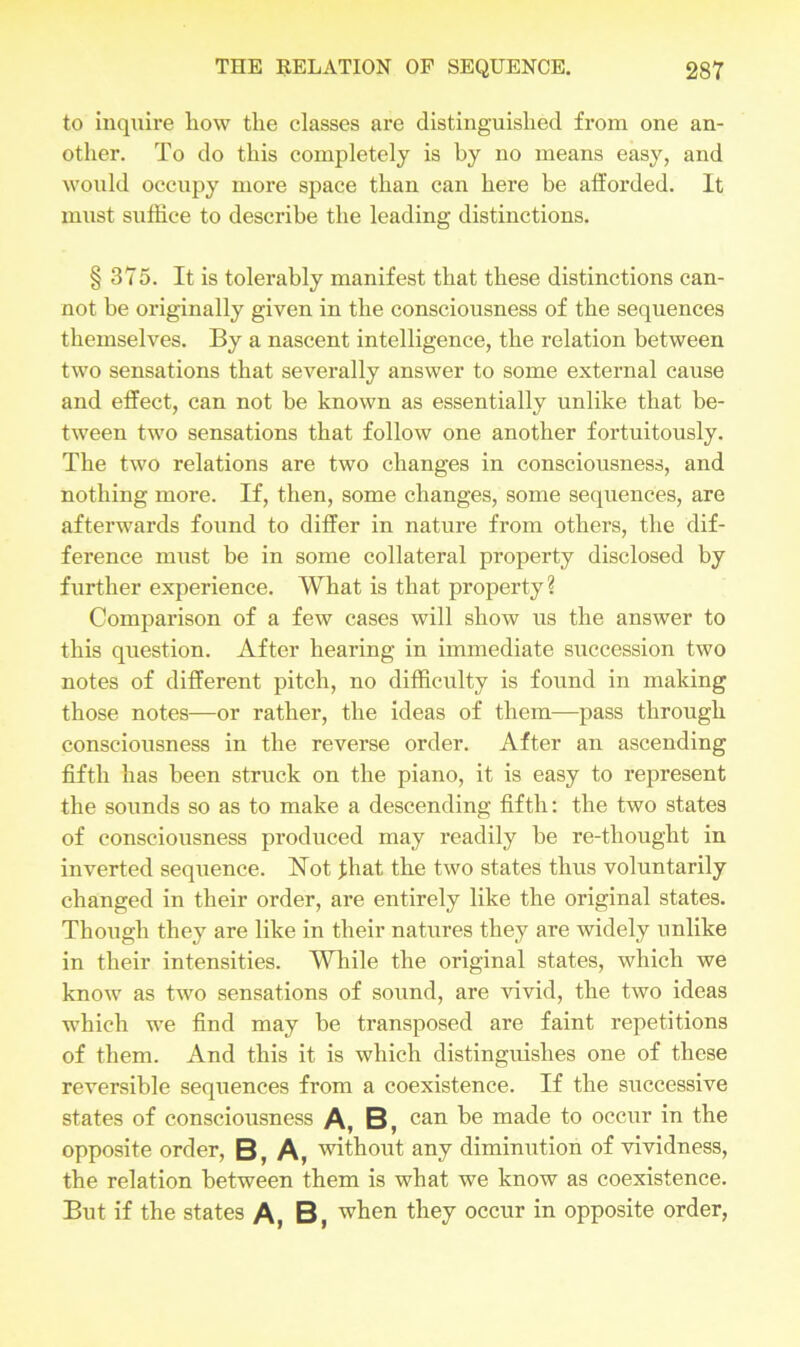 to inquire liow the classes are distinguished from one an- other. To do this completely is by no means easy, and would occupy more space than can here be afforded. It must suffice to describe the leading distinctions. § 375. It is tolerably manifest that these distinctions can- not be originally given in the consciousness of the sequences themselves. By a nascent intelligence, the relation between two sensations that severally answer to some external cause and effect, can not be known as essentially unlike that be- tween two sensations that follow one another fortuitously. The two relations are two changes in consciousness, and nothing more. If, then, some changes, some sequences, are afterwards found to differ in nature from others, the dif- ference must be in some collateral property disclosed by further experience. What is that property? Comparison of a few cases will show us the answer to this question. After hearing in immediate succession two notes of different pitch, no difficulty is found in making those notes—or rather, the ideas of them—pass through consciousness in the reverse order. After an ascending fifth has been struck on the piano, it is easy to represent the sounds so as to make a descending fifth: the two states of consciousness pi’oduced may readily be re-thought in inverted sequence. Hot fhat the two states thus voluntarily changed in their order, are entirely like the original states. Though they are like in their natures they are widely unlike in their intensities. While the original states, which we know as two sensations of sound, are vivid, the two ideas which we find may be transposed are faint repetitions of them. And this it is which distinguishes one of these reversible sequences from a coexistence. If the successive states of consciousness A, B, can be made to occur in the opposite order, B, A, without any diminution of vividness, the relation between them is what we know as coexistence. But if the states A, B, when they occur in opposite order,