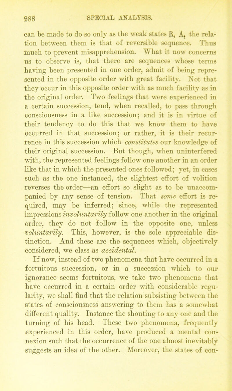 can be made to do so only as the weak states B, A, the rela- tion between them is that of reversible sequence. Thus much to prevent misapprehension. What it now concerns us to observe is, that there are sequences whose terms having keen presented in one order, admit of being repre- sented in the opposite order with great facility. Not that they occur in this opposite order with as much facility as in the original order. Two feelings that were experienced in a certain succession, tend, when recalled, to pass through consciousness in a like succession; and it Is in virtue of their tendency to do this that we know them to have occurred in that succession; or rather, it is their recur- rence in this succession which constitutes our knowledge of their original succession. But though, when uninterfered with, the represented feelings follow one another in an order like that in which the presented ones followed; yet, in cases such as the one instanced, the slightest effort of volition reverses the order—an effort so slight as to be unaccom- panied by any sense of tension. That some effort is re- quired, may be inferred; since, while the represented impressions involuntarily follow one another in the original order, they do not follow in the opposite one, unless voluntarily. This, however, is the sole appreciable dis- tinction. And these are the sequences which, objectively considered, we class as accidental. If now, instead of two phenomena that have occurred in a fortuitous succession, or in a succession which to our ignorance seems fortuitous, we take two phenomena that have occurred in a certain order with considerable regu- larity, we shall find that the relation subsisting between the states of consciousness answering to them has a somewhat different quality. Instance the shouting to any one and the turning of his head. These two phenomena, frequently experienced in this order, have produced a mental con- nexion such that the occurrence of the one almost inevitably suggests an idea of the other. Moreover, the states of con-