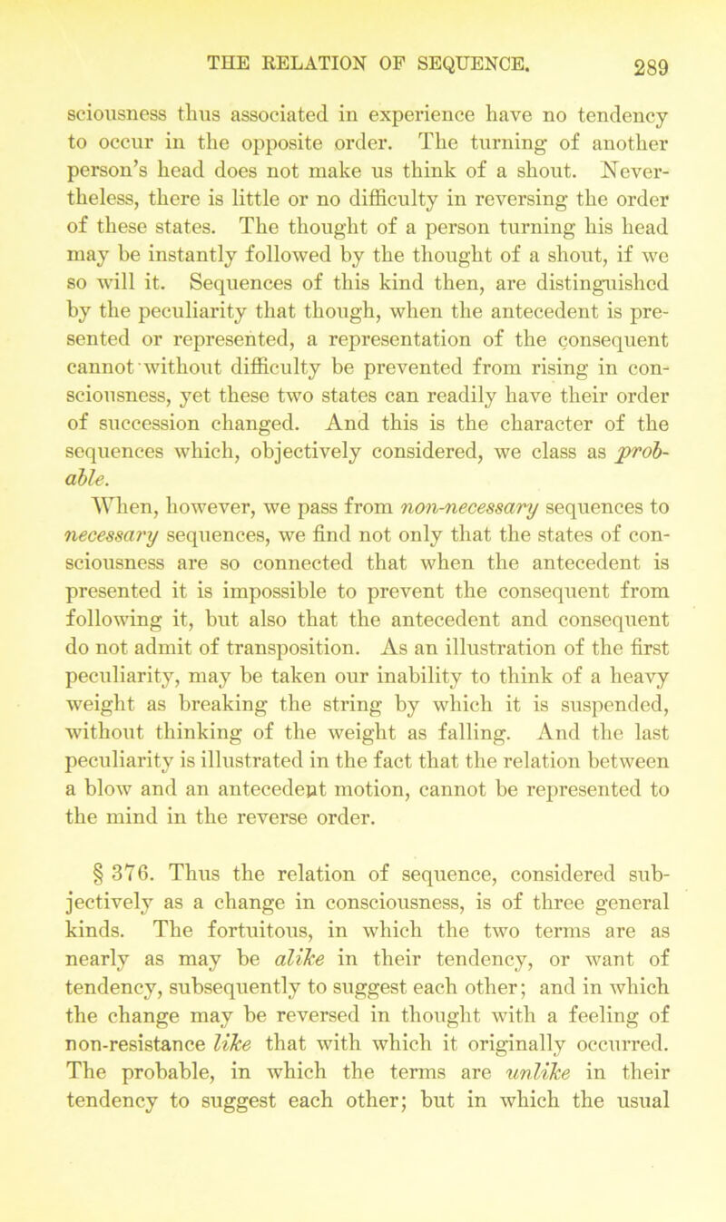sciousness thus associated in experience have no tendency to occur in the opposite order. The turning of another person’s head does not make us think of a shout. Never- theless, there is little or no difficulty in reversing the order of these states. The thought of a person turning his head may be instantly followed by the thought of a shout, if we so will it. Sequences of this kind then, are distinguished by the peculiarity that though, when the antecedent is pre- sented or represented, a representation of the consequent cannot without difficulty be prevented from rising in con- sciousness, yet these two states can readily have their order of succession changed. And this is the character of the sequences which, objectively considered, we class as prob- able. When, however, we pass from non-necessary sequences to necessary sequences, we find not only that the states of con- sciousness are so connected that when the antecedent is presented it is impossible to prevent the consequent from following it, but also that the antecedent and consequent do not admit of transposition. As an illustration of the first peculiarity, may be taken our inability to think of a heavy weight as breaking the string by which it is suspended, wfithout thinking of the weight as falling. And the last peculiarity is illustrated in the fact that the relation between a blow and an antecedent motion, cannot be represented to the mind in the reverse order. § 376. Thus the relation of sequence, considered sub- jectively as a change in consciousness, is of three general kinds. The fortuitous, in which the two terms are as nearly as may be alike in their tendency, or want of tendency, subsequently to suggest each other; and in which the change may be reversed in thought with a feeling of non-resistance like that with which it originally occurred. The probable, in which the terms are unlike in their tendency to suggest each other; but in which the usual
