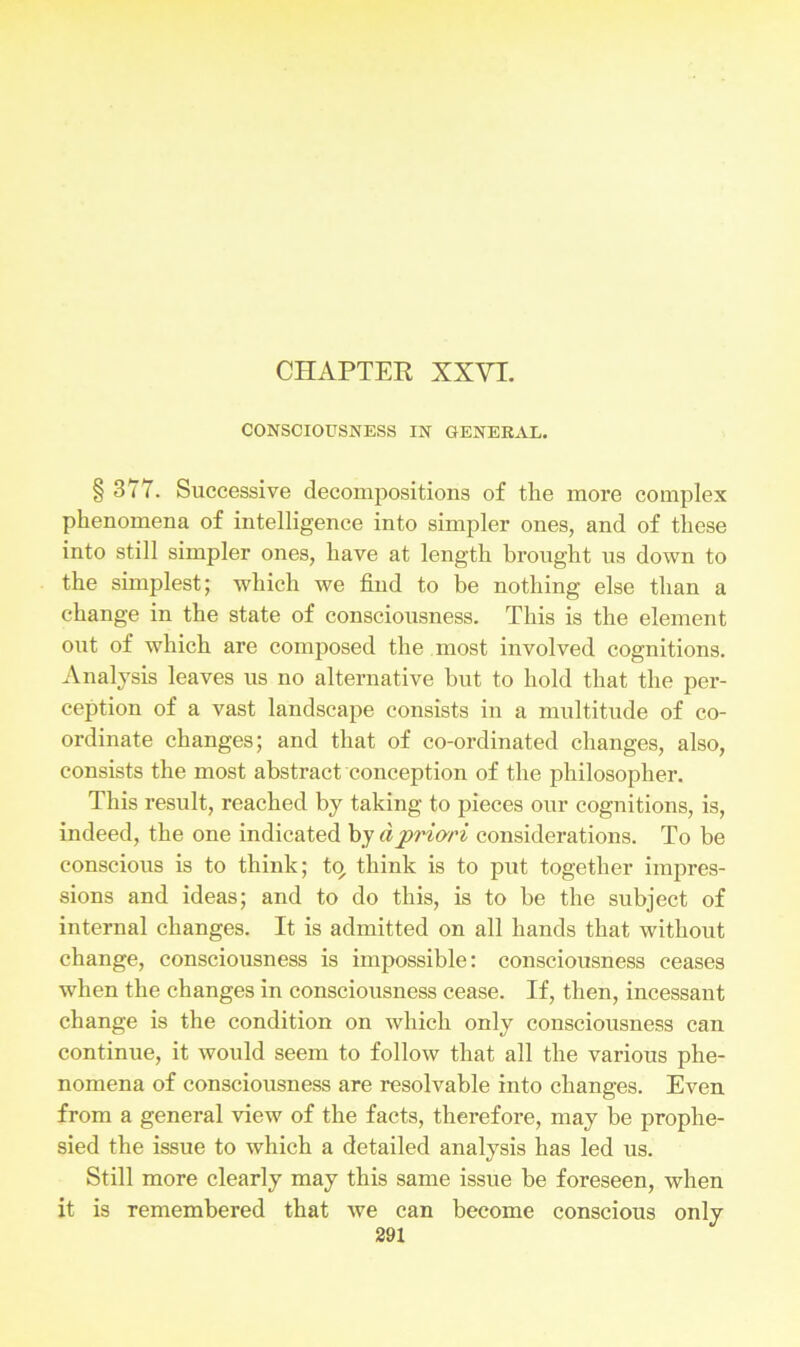 CONSCIOUSNESS IN GENERAL. § 377. Successive decompositions of the more complex phenomena of intelligence into simpler ones, and of these into still simpler ones, have at length brought us down to the simplest; which we find to be nothing else than a change in the state of consciousness. This is the element out of which are composed the most involved cognitions. Analysis leaves us no alternative but to hold that the per- ception of a vast landscape consists in a multitude of co- ordinate changes; and that of co-ordinated changes, also, consists the most abstract conception of the philosopher. This result, reached by taking to pieces our cognitions, is, indeed, the one indicated by a priori considerations. To be conscious is to think; tp think is to put together impres- sions and ideas; and to do this, is to be the subject of internal changes. It is admitted on all hands that without change, consciousness is impossible: consciousness ceases when the changes in consciousness cease. If, then, incessant change is the condition on which only consciousness can continue, it would seem to follow that all the various phe- nomena of consciousness are resolvable into changes. Even from a general view of the facts, therefore, may be prophe- sied the issue to which a detailed analysis has led us. Still more clearly may this same issue he foreseen, when it is remembered that we can become conscious only