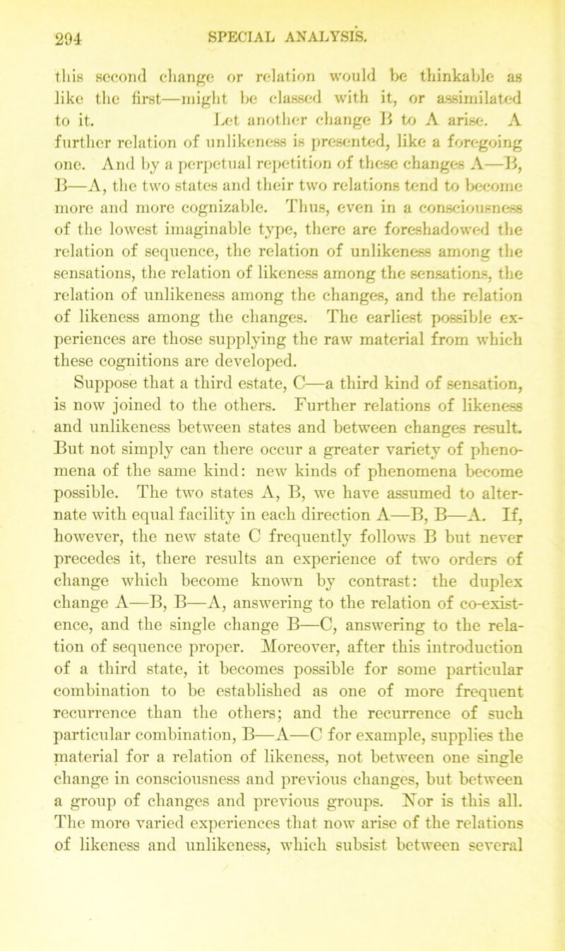 t.his second change or relation would be thinkable as like the first—might be classed with it, or assimilated to it. Let another change B to A arise. A further relation of unlikeness is presented, like a foregoing one. And by a perpetual repetition of these changes A—B, B—A, the two states and their two relations tend to become more and more cognizable. Thus, even in a consciousness of the lowest imaginable type, there are foreshadowed the relation of sequence, the relation of unlikeness among the sensations, the relation of likeness among the sensations, the relation of unlikeness among the changes, and the relation of likeness among the changes. The earliest possible ex- periences are those supplying the raw material from which these cognitions are developed. Suppose that a third estate, C—a third kind of sensation, is now joined to the others. Further relations of likeness and unlikeness between states and between changes result. But not simply can there occur a greater variety of pheno- mena of the same kind: new kinds of phenomena become possible. The two states A, B, we have assumed to alter- nate with equal facility in each direction A—B, B—A. If, however, the new state C frequently follows B but never precedes it, there results an experience of two orders of change which become known by contrast: the duplex change A—B, B—A, answering to the relation of co-exist- ence, and the single change B—C, answering to the rela- tion of sequence proper. Moreover, after this introduction of a third state, it becomes possible for some particular combination to be established as one of more frequent recurrence than the others; and the recurrence of such particular combination, B—A—C for example, supplies the material for a relation of likeness, not between one single change in consciousness and previous changes, but between a group of changes and previous groups. For is this all. The more varied experiences that now arise of the relations of likeness and unlikeness, which subsist between several