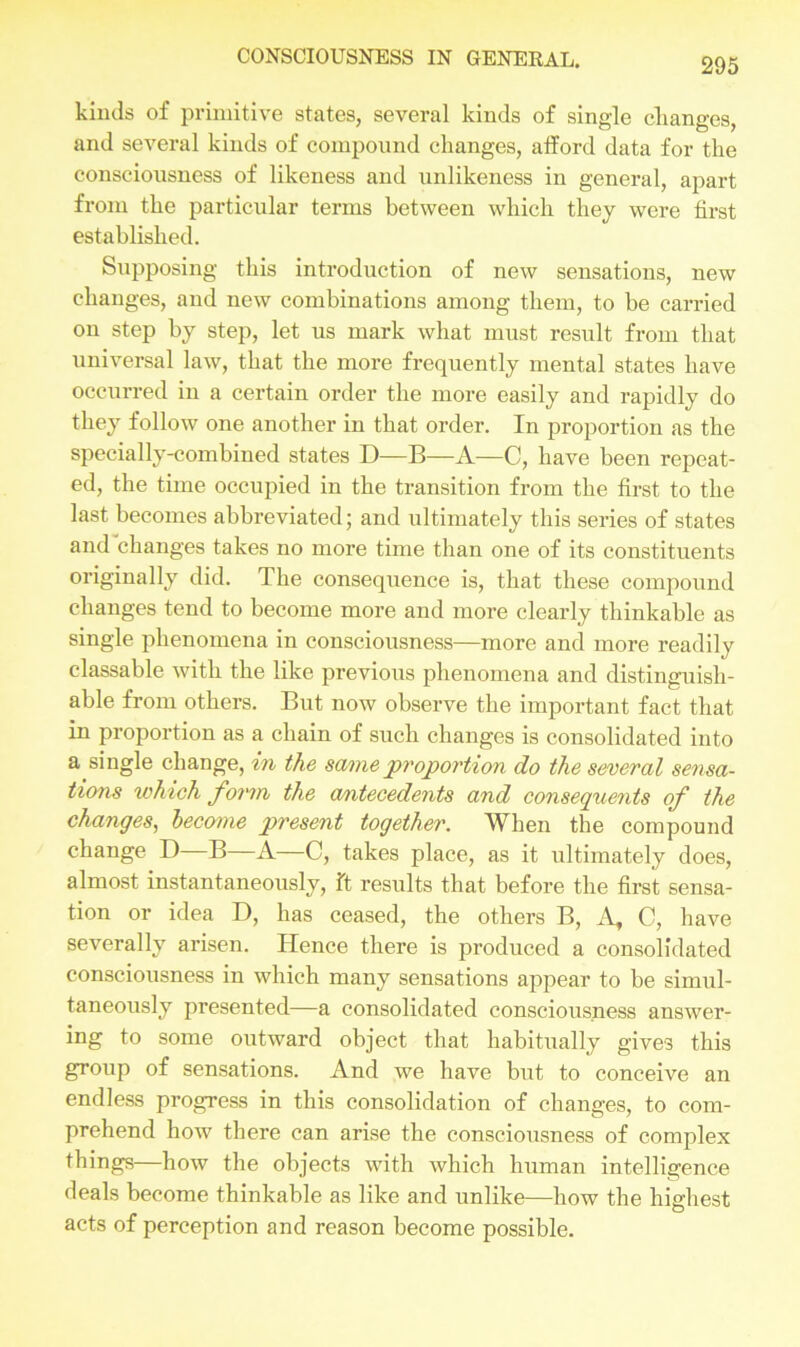 kinds of primitive states, several kinds of single changes, and several kinds of compound changes, atford data for the consciousness of likeness and unlikeness in general, apart from the particular terms between which they were first established. Supposing this introduction of new sensations, new changes, and new combinations among them, to be carried on step by step, let us mark what must result from that universal law, that the more frequently mental states have occurred in a certain order the more easily and rapidly do they follow one another in that order. In proportion as the specially-combined states D—B—A—C, have been repeat- ed, the time occupied in the transition from the first to the last becomes abbreviated; and ultimately this series of states and changes takes no more time than one of its constituents originally did. The consequence is, that these compound changes tend to become more and more clearly thinkable as single phenomena in consciousness—more and more readily classable with the like previous phenomena and distinguish- able from others. But now observe the important fact that in proportion as a chain of such changes is consolidated into a_single change, in the same proportion do the several sensa- tions which form the antecedents and consequents of the changes, become present together. When the compound change D B—A—C, takes place, as it ultimately does, almost instantaneously, ft results that before the first sensa- tion or idea D, has ceased, the others B, A, C, have severally arisen. ITence there is produced a consolidated consciousness in which many sensations appear to be simul- taneously presented—a consolidated consciousness answer- ing to some outward object that habitually gives this group of sensations. And we have but to conceive an endless progress in this consolidation of changes, to com- prehend how there can arise the consciousness of complex things—how the objects with which human intelligence deals become thinkable as like and unlike—how the highest acts of perception and reason become possible.