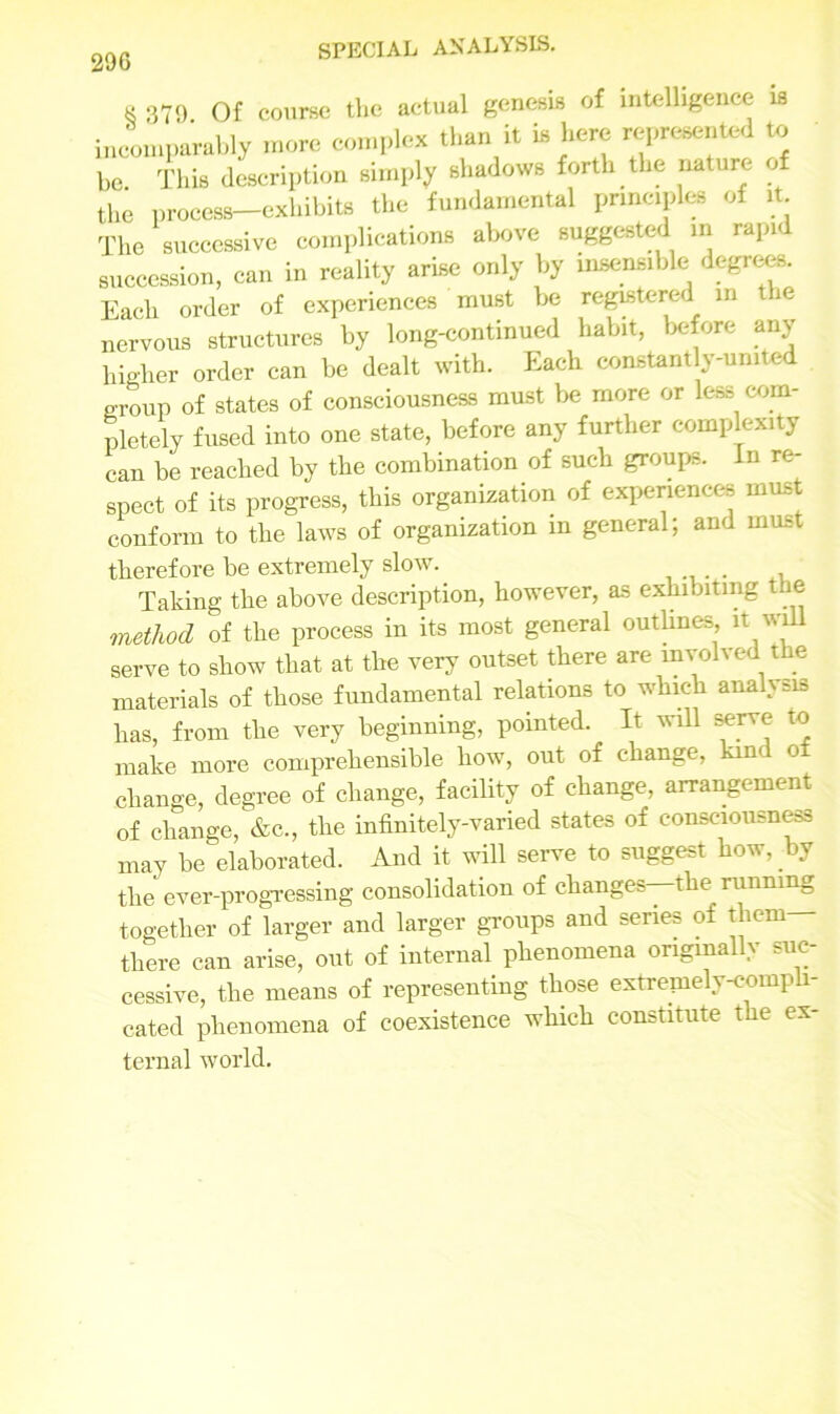 k 379 Of course the actual genesis of intelligence is incomparably more complex than it la here represented to bo This description simply shadows forth the nature the process—exhibits the fundamental principles of it. The successive complications above suggested in rapid succession, can in reality arise only by insensible degrees. Each order of experiences must he registered in the nervous structures by long-continued habit, before any higher order can be dealt with. Each constantly-united group of states of consciousness must be more or less com- pletely fused into one state, before any further complexity can be reached by the combination of such groups. In re- spect of its progress, this organisation of experiences must conform to the laws of organization in general; and must therefore be extremely slow. . . Taking the above description, however, as exhibiting the method of the process in its most general outlines it will serve to show that at the very outset there are involved the materials of those fundamental relations to which analysis has, from the very beginning, pointed. It will serve to make more comprehensible how, out of change, kind o change, degree of change, facility of change, arrangement of change, &c., the infinitely-varied states of consciousness may be elaborated. And it will serve to suggest how, by the ever-progressing consolidation of changes—the running together of larger and larger groups and series of tliem- there can arise, out of internal phenomena originally suc- cessive, the means of representing those extremely compli- cated phenomena of coexistence which constitute the ex- ternal world.