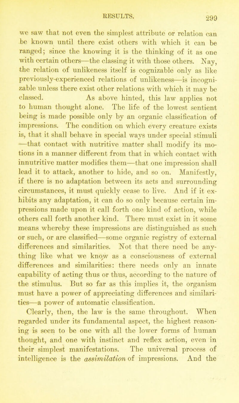 we saw that, not even the simplest attribute or relation can be known until there exist others with which it can be ranged; since the knowing it is the thinking of it as one with certain others—the classing it with those others. Nay, the relation of unlikeness itself is cognizable only as like previously-experienced relations of unlikeness—is incogni- zable unless there exist other relations with which it may be classed. As above hinted, this law applies not to human thought alone. The life of the lowest sentient being is made possible only by an organic classification of impressions. The condition on which every creature exists is, that it shall behave in special ways under special stimuli —that contact with nutritive matter shall modify its mo- tions in a manner different from that in which contact with innutritive matter modifies them—that one impression shall lead it to attack, another to hide, and so on. Manifestly, if there is no adaptation between its acts and surrounding circumstances, it must quickly cease to live. And if it ex- hibits any adaptation, it can do so only because certain im- pressions made upon it call forth one kind of action, while others call forth another kind. There must exist in it some means whereby these impressions are distinguished as such or such, or are classified—some organic registry of external differences and similarities. Not that there need be any- thing like what we kno,w as a consciousness of external differences and similarities: there needs only an innate capability of acting thus or thus, according to the nature of the stimulus. But so far as this implies it, the organism must have a power of appreciating differences and similari- ties—a power of automatic classification. Clearly, then, the law is the same throughout. When regarded under its fundamental aspect, the highest reason- ing is seen to be one with all the lower forms of human thought, and one with instinct and reflex action, even in their simplest manifestations. The universal process of intelligence is the assimilation of impressions. And the