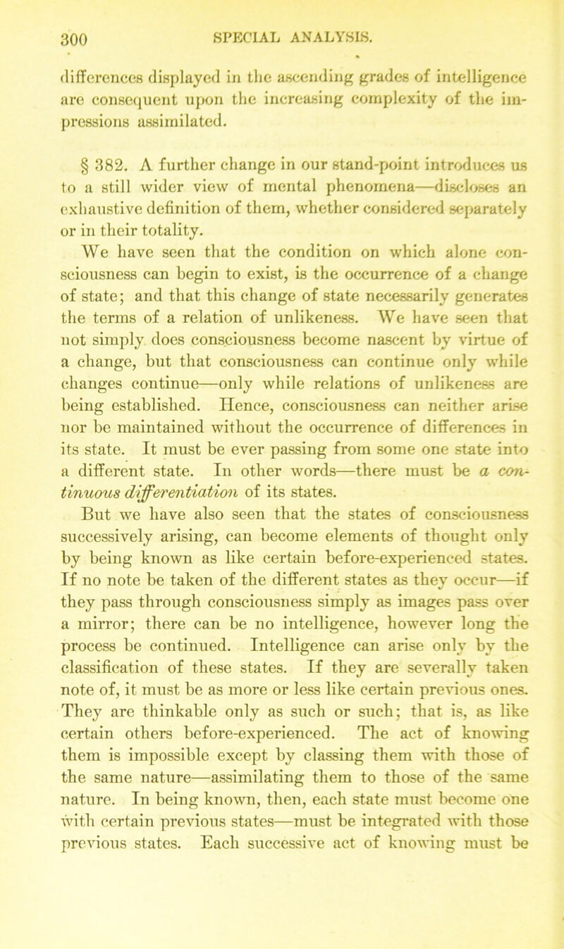 differences displayed in the ascending grades of intelligence are consequent upon the increasing complexity of the im- pressions assimilated. § 382. A further change in our stand-point introduces us to a still wider view of mental phenomena—discloses an exhaustive definition of them, whether considered separately or in their totality. We have seen that the condition on which alone con- sciousness can begin to exist, is the occurrence of a change of state; and that this change of state necessarily generates the terms of a relation of unlikeness. We have seen that not simply does consciousness become nascent by virtue of a change, but that consciousness can continue only while changes continue—only while relations of unlikeness are being established. Hence, consciousness can neither arise nor be maintained without the occurrence of differences in its state. It must be ever passing from some one state into a different state. In other words—there must be a con- tinuous differentiation of its states. But we have also seen that the states of consciousness successively arising, can become elements of thought only by being known as like certain before-experienced states. If no note be taken of the different states as they occur—if they pass through consciousness simply as images pass over a mirror; there can be no intelligence, however long the process be continued. Intelligence can arise only by the classification of these states. If they are severally taken note of, it must be as more or less like certain previous ones. They are thinkable only as such or such; that is, as like certain others before-experienced. The act of knowing them is impossible except by classing them with those of the same nature—assimilating them to those of the same nature. In being known, then, each state must become one with certain previous states—must be integrated with those previous states. Each successive act of knowing must be