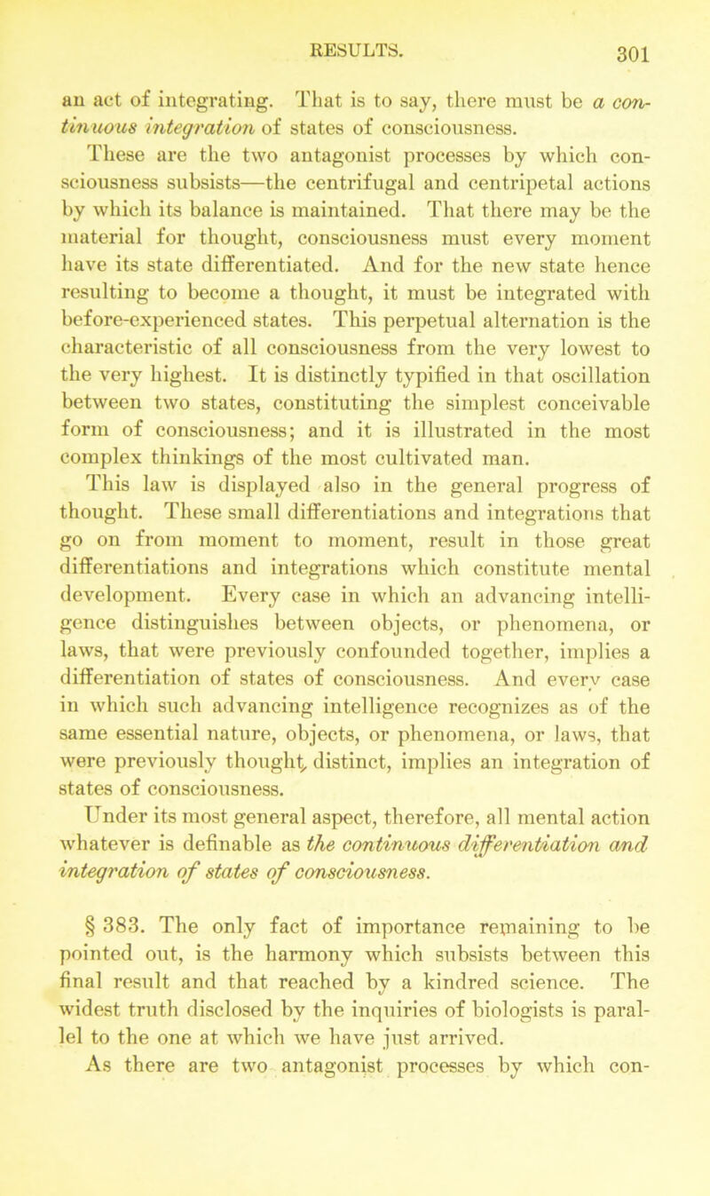 an act of integrating. That is to say, there must be a con- tinuous integration of states of consciousness. These are the two antagonist processes by which con- sciousness subsists—the centrifugal and centripetal actions by which its balance is maintained. That there may be the material for thought, consciousness must every moment have its state dilferentiated. And for the new state hence resulting to become a thought, it must be integrated with before-experienced states. This perpetual alternation is the characteristic of all consciousness from the very lowest to the very highest. It is distinctly typified in that oscillation between two states, constituting the simplest conceivable form of consciousness; and it is illustrated in the most complex thinkings of the most cultivated man. This law is displayed also in the general progress of thought. These small differentiations and integrations that go on from moment to moment, result in those great differentiations and integrations which constitute mental development. Every case in which an advancing intelli- gence distinguishes between objects, or phenomena, or laws, that were previously confounded together, implies a differentiation of states of consciousness. And every case in which such advancing intelligence recognizes as of the same essential nature, objects, or phenomena, or laws, that were previously thought, distinct, implies an integration of states of consciousness. Under its most general aspect, therefore, all mental action whatever is definable as the continuous differentiation and' integration of states of consciousness. § 383. The only fact of importance remaining' to be pointed out, is the harmony which subsists between this final result and that reached by a kindred science. The widest truth disclosed by the inquiries of biologists is paral- lel to the one at which we have just arrived. As there are two antagonist processes by which con-