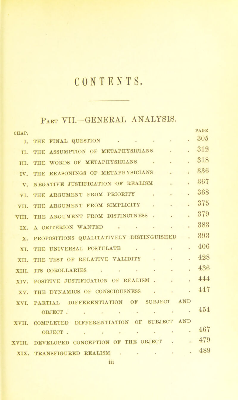 CONTENTS Part VII.—GENERAL ANALYSIS. CHAP. I. THE FINAL QUESTION ..... n. THE ASSUMPTION OF METAPHYSICIANS III. THE WORDS OF METAPHYSICIANS IV. THE REASONINGS OF METAPHYSICIANS V. NEGATIVE JUSTIFICATION OF REALISM YI. THE ARGUMENT FROM PRIORITY VII. THE ARGUMENT FROM SIMPLICITY VIII. THE ARGUMENT FROM DISTINCTNESS . IX. A CRITERION WANTED ..... X. PROPOSITIONS QUALITATIVELY DISTINGUISHED XI. THE UNIVERSAL POSTULATE • XII. THE TEST OF RELATIVE VALIDITY XIII. ITS COROLLARIES ...... XIV. POSITIVE JUSTIFICATION OF REALISM . XV. THE DYNAMICS OF CONSCIOUSNESS XVI. PARTIAL DIFFERENTIATION OF SUBJECT AND OBJECT XVII. COMPLETED DIFFERENTIATION OF SUBJECT AND OBJECT ...••••• XVIII. DEVELOPED CONCEPTION OF THE OBJECT XIX. TRANSFIGURED REALISM . iii PAGE 305 312 318 336 367 368 375 379 383 393 4:06 4:28 436 444 447 454 467 479 489