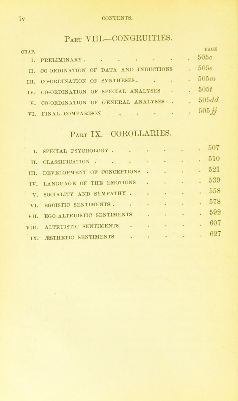 IV Part VIII.—CONGRUITIES. CHAP. I. PRELIMINARY ....•• II. CO-ORDINATION OF DATA AND INDUCTIONS III. CO-ORDINATION OF SYNTHESES. IV. CO-ORDINATION OF SPECIAL ANALYSE8 V. CO-ORDINATION OF GENERAL ANALYSES . VI. FINAL COMPARISON . PAGE 505c 505c 505m 5051 505dd oOojj Part IX.—COROLLARIES. I. SPECIAL PSYCHOLOGY . n. CLASSIFICATION . III. DEVELOPMENT OF CONCEPTIONS . IV. LANGUAGE OF THE EMOTIONS V. SOCIALITY AND SYMPATHY . VI. EGOISTIC SENTIMENTS . VII. EGO-ALTRUISTIC SENTIMENTS VIII. ALTRUISTIC SENTIMENTS IX. .ESTHETIC SENTIMENTS . 507 . 510 . 521 . 539 . 558 . 578 . 592 . 607 . 627