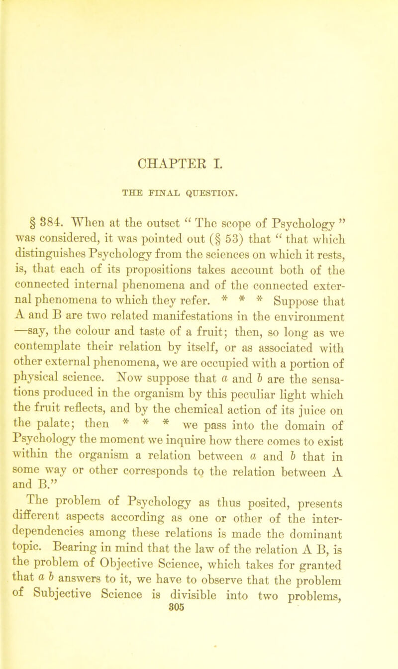 CHAPTER I. THE FINAL QUESTION. § 384. TVTien at the outset “ The scope of Psychology ” was considered, it was pointed out (§ 53) that “ that which distinguishes Psychology from the sciences on which it rests, is, that each of its propositions takes account both of the connected internal phenomena and of the connected exter- nal phenomena to which they refer. * * * Suppose that A and B are two related manifestations in the environment —say, the colour and taste of a fruit; then, so long as we contemplate their relation by itself, or as associated with other external phenomena, we are occupied with a portion of physical science. How suppose that a and b are the sensa- tions produced in the organism by this peculiar light which the fruit reflects, and by the chemical action of its juice on the palate; then * * * we pass jn|-0 q0main 0f Psychology the moment we inquire how there comes to exist within the organism a relation between a and b that in some way or other corresponds to the relation between A and B The problem of Psychology as thus posited, presents different aspects according as one or other of the inter- dependencies among these relations is made the dominant topic. Bearing in mind that the law of the relation A B, is the problem of Objective Science, which takes for granted that a b answers to it, we have to observe that the problem of Subjective Science is divisible into two problems,