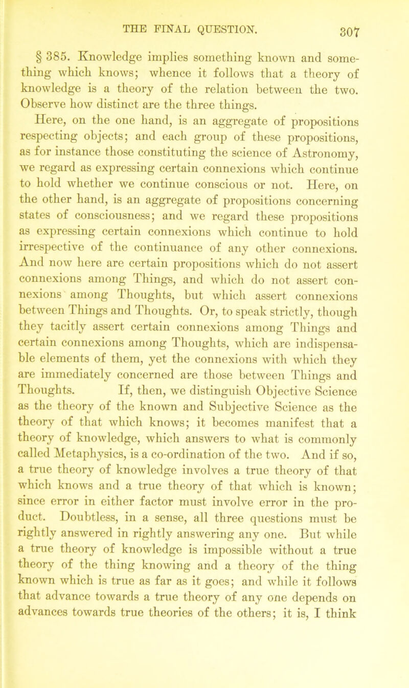 § 385. Knowledge implies something knowm and some- thing which knows; whence it follows that a theory of knowledge is a theory of the relation between the two. Observe how distinct are the three things. Here, on the one hand, is an aggregate of propositions respecting objects; and each group of these propositions, as for instance those constituting the science of Astronomy, we regard as expressing certain connexions which continue to hold whether we continue conscious or not. Here, on the other hand, is an aggregate of propositions concerning states of consciousness; and we regard these propositions as expressing certain connexions which continue to hold irrespective of the continuance of any other connexions. And now here are certain propositions which do not assert connexions among Things, and which do not assert con- nexions among Thoughts, but which assert connexions between Things and Thoughts. Or, to speak strictly, though they tacitly assert certain connexions among Things and certain connexions among Thoughts, which are indispensa- ble elements of them, yet the connexions with which they are immediately concerned are those between Things and Thoughts. If, then, we distinguish Objective Science as the theory of the known and Subjective Science as the theory of that which knows; it becomes manifest that a theory of knowledge, which answers to what is commonly called Metaphysics, is a co-ordination of the two. And if so, a true theory of knowledge involves a true theory of that which knows and a true theory of that which is known; since error in either factor must involve error in the pro- duct. Doubtless, in a sense, all three questions must be rightly answered in rightly answering any one. But while a true theory of knowledge is impossible without a true theory of the thing knowing and a theory of the thing known which is true as far as it goes; and while it follows that advance towards a true theory of any one depends on advances towards true theories of the others; it is, I think