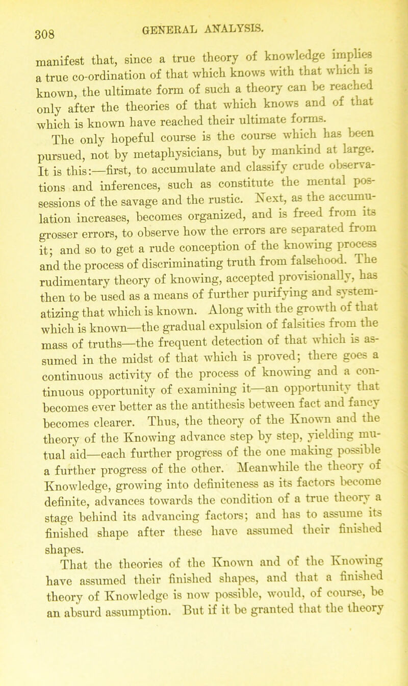 manifest that, since a true theory of knowledge implies a true co-ordination of that which knows with that which is known, the ultimate form of such a theory can be reached only after the theories of that which knows and of that which is known have reached their ultimate forms. The only hopeful course is the course which has been pursued, not by metaphysicians, but by mankind at large. It is this:—first, to accumulate and classify crude observa- tions and inferences, such as constitute the mental pos- sessions of the savage and the rustic. Next, as the accumu- lation increases, becomes organized, and is freed from its grosser errors, to observe how the errors are separated from it; and so to get a rude conception of the knowing process and the process of discriminating truth from falsehood. The rudimentary theory of knowing, accepted provisionally, has then to be used as a means of further purifying and sv stem- atizing that which is known. Along with the growth of that which is known—the gradual expulsion of falsities from the mass of truths—the frequent detection of that which is as- sumed in the midst of that which is proved; there goes a continuous activity of the process of knowing and a con- tinuous opportunity of examining it—an opportunity that becomes ever better as the antithesis between fact and fancy becomes clearer. Thus, the theory of the Known and the theory of the Knowing advance step by step, yielding mu- tual aid—each further progress of the one making possible a further progress of the other. Meanwhile the theory of Knowledge, growing into definiteness as its factors become definite, advances towards the condition of a true theory a stage behind its advancing factors; and has to assume its finished shape after these have assumed their finished shapes. That the theories of the Known and of the Knowing have assumed their finished shapes, and that a finished theory of Knowledge is now possible, would, of course, be an absurd assumption. But if it be granted that the theory