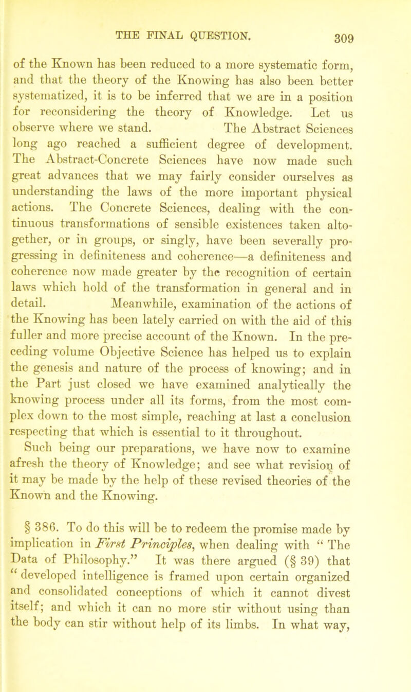 of the Known has been reduced to a more systematic form, and that the theory of the Knowing has also been better systematized, it is to be inferred that we are in a position for reconsidering the theory of Knowledge. Let us observe where we stand. The Abstract Sciences long ago reached a sufficient degree of development. The Abstract-Concrete Sciences have now made such great advances that we may fairly consider ourselves as understanding the laws of the more important physical actions. The Concrete Sciences, dealing with the con- tinuous transformations of sensible existences taken alto- gether, or in groups, or singly, have been severally pro- gressing in definiteness and coherence—a definiteness and coherence now made greater by the recognition of certain laws which hold of the transformation in general and in detail. Meanwhile, examination of the actions of the Knowing has been lately carried on with the aid of this fuller and more precise account of the Known. In the pre- ceding volume Objective Science has helped us to explain the genesis and nature of the process of knowing; and in the Part just closed we have examined analytically the knowing process under all its forms, from the most com- plex down to the most simple, reaching at last a conclusion respecting that which is essential to it throughout. Such being our preparations, we have now to examine afresh the theory of Knowledge; and see what revision of it may be made by the help of these revised theories of the Known and the Knowing. § 386. To do this will be to redeem the promise made by implication in First Principles, when dealing with “ The Data of Philosophy.” It was there argued (§ 39) that “ developed intelligence is framed upon certain organized and consolidated conceptions of which it cannot divest itself; and which it can no more stir without using than the body can stir without help of its limbs. In what way,