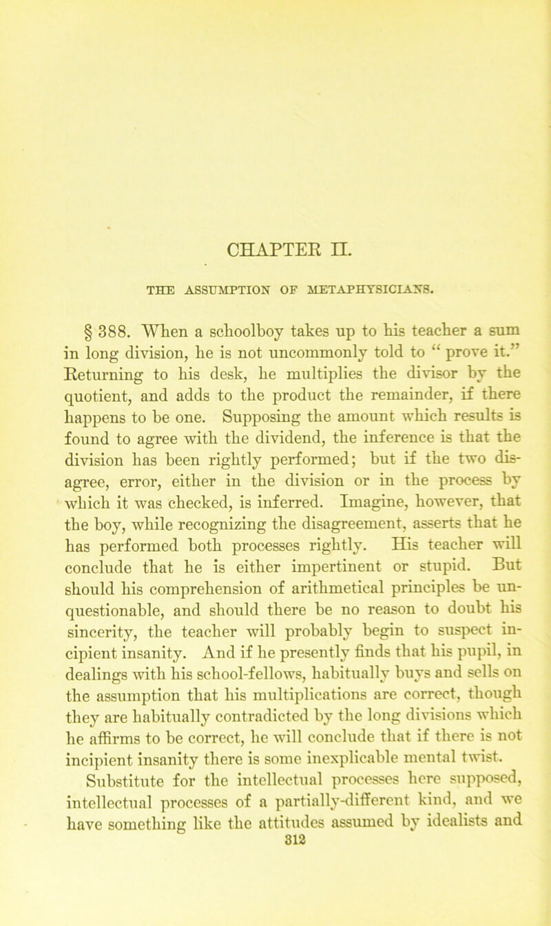 THE ASSUMPTION OF METAPHYSICIANS. § 388. When a schoolboy takes up to his teacher a sum in long division, he is not uncommonly told to “ prove it.’' Returning to his desk, he multiplies the divisor by the quotient, and adds to the product the remainder, if there happens to be one. Supposing the amount which results is found to agree with the dividend, the inference is that the division has been rightly performed; but if the two dis- agree, error, either in the division or in the process by which it was checked, is inferred. Imagine, however, that the boy, while recognizing the disagreement, asserts that he has performed both processes rightly. His teacher will conclude that he is either impertinent or stupid. But should his comprehension of arithmetical principles be un- questionable, and should there be no reason to doubt his sincerity, the teacher will probably begin to suspect in- cipient insanity. And if he presently finds that his pupil, in dealings with his school-fellows, habitually buys and sells on the assumption that his multiplications are correct, though they are habitually contradicted by the long divisions which he affirms to be correct, he will conclude that if there is not incipient insanity there is some inexplicable mental twist. Substitute for the intellectual processes here supposed, intellectual processes of a partially-different kind, and we have something like the attitudes assumed by idealists and