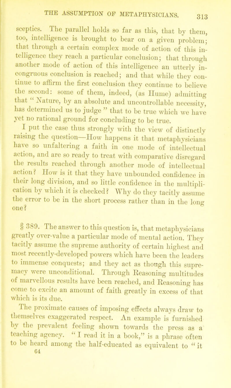 313 sceptics. The parallel holds so far as this, that by them, too, intelligence is brought to bear on a given problem; that through a certain complex mode of action of this in- telligence they reach a particular conclusion; that through another mode of action of this intelligence an utterly in- congruous conclusion is reached; and that while they con- tinue to affirm the first conclusion they continue to believe the second: some of them, indeed, (as Hume) admitting that “ Xature, by an absolute and uncontrollable necessity, has determined us to judge ” that to be true which we have yet no rational ground for concluding to be true. I put the case thus strongly with the view of distinctly laising the cpiestion IIow happens it that metaphysicians hai e so unfaltering a faith in one mode of intellectual action, and are so ready to treat with comparative disregard the lesults reached through another mode of intellectual action ? How is it that they have unbounded confidence in their division, and so little confidence in the multipli- cation by which it is checked? Why do they tacitly assume the error to be in the short process rather than in the long one? § 389. The answer to this question is, that metaphysicians greatly over-value a particular mode of mental action. They tacitly assume the supreme authority of certain highest and most recently-developed powers which have been the leaders to immense conquests; and they act as though this supre- macy were unconditional. Through Eeasoning multitudes of marvellous results have been reached, and Reasoning has come to excite an amount of faith greatly in excess of that which is its due. The proximate causes of imposing effects always draw to themselves exaggerated respect. An example is furnished by the prevalent feeling shown towards the press as a teaching agency. “ I read it in a book,” is a phrase often to be heard among the half-educated as equivalent to u it 04