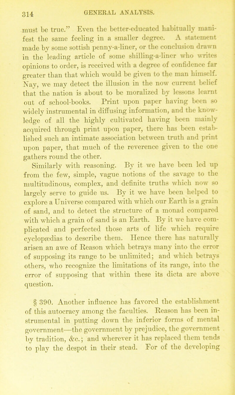 must be true.” Even the better-educated habitually mani- fest the same feeling in a smaller degree. A statement made by some sottish penny-a-liner, or the conclusion drawn in the leading article of some sliilling-a-liner who writes opinions to order, is received with a degree of confidence far greater than that which would be given to the man himself. Nay, we may detect the illusion in the now current belief that the nation is about to be moralized by lessons learnt out of school-books. Print upon paper having been so widely instrumental in diffusing information, and the know- ledge of all the highly cultivated having been mainly acquired through print upon paper, there has been estab- lished such an intimate association between truth and print upon paper, that much of the reverence given to the one gathers round the other. Similarly with reasoning. By it we have been led up from the few, simple, vague notions of the savage to the multitudinous, complex, and definite truths which now so largely serve to guide us. By it we have been helped to explore a Universe compared with which our Earth is a grain of sand, and to detect the structure of a monad compared with which a grain of sand is an Earth. By it we have com- plicated and perfected those arts of life which require cyclopaedias to describe them. Hence there has naturally arisen an awe of Beason which betrays many into the error of supposing its range to be unlimited; and which betrays others, who recognize the limitations of its range, into the error of supposing that within these its dicta are above question. § 390. Another influence has favored the establishment of this autocracy among the faculties. Reason has been in- strumental in putting down the inferior forms of mental government—the government by prejudice, the government by tradition, &c.; and wherever it has replaced them tends to play the despot in their stead. Eor of the developing