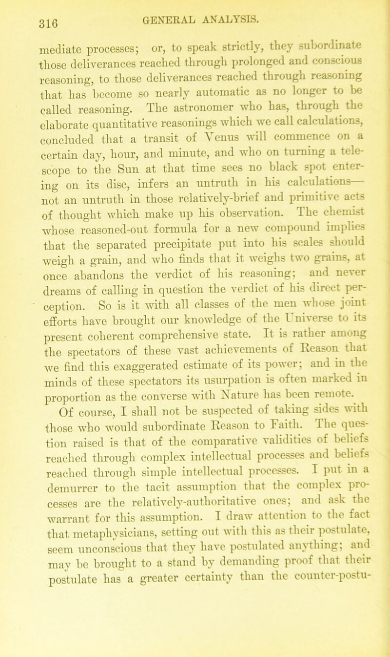 mediate processes; or, to speak strictly, they subordinate those deliverances reached through prolonged and conscious reasoning, to those deliverances reached through reasoning that has become so nearly automatic as no longer to be called reasoning. The astronomer who has, through the elaborate quantitative reasonings which we call calculations, concluded that a transit of Venus will commence on a certain day, hour, and minute, and who on turning a tele- scope to the Sun at that time sees no black spot enter- ing on its disc, infers an untruth in his calculations— not an untruth in those relatively-brief and primitive acts of thought which make up his observation. The chemist whose reasoned-out formula for a new compound implies that the separated precipitate put into his scales should weigh a grain, and who finds that it weighs two grains, at once abandons the verdict of his reasoning; and never dreams of calling in question the verdict of his direct pei- ception. So is it with all classes of the men whose joint efforts have brought our knowledge of the l niverse to its present coherent comprehensive state. It is rather among the spectators of these vast achievements of Reason that we find this exaggerated estimate of its power; and in the minds of these spectators its usurpation is often marked in proportion as the converse with Nature has been remote. Of course, I shall not be suspected of taking sides with those who would subordinate Reason to Faith. The ques- tion raised is that of the comparative validities of beliefs reached through complex intellectual processes and beliefs reached through simple intellectual processes. I put in a demurrer to the tacit assumption that the complex pro- cesses are the relatively-authoritative ones; and ask the warrant for this assumption. I draw attention to the fact that metaphysicians, setting out with this as their postulate, seem unconscious that they have postulated anything; and may be brought to a stand by demanding proof that their postulate has a greater certainty than the counter-postu-