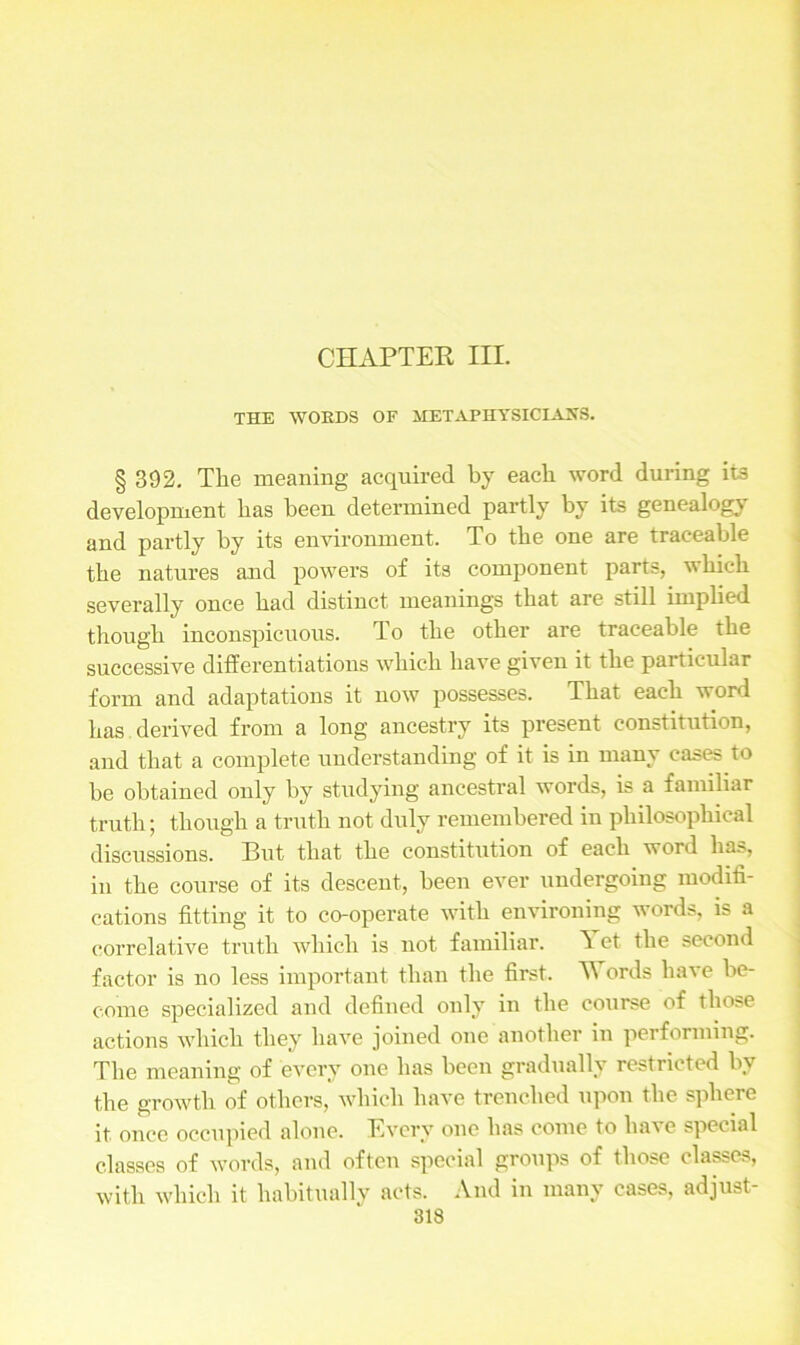 THE WORDS OF METAPHYSICIANS. § 392. The meaning acquired by each word during its development has been determined partly by its genealogy and partly by its environment. To the one are traceable the natures and powers of its component parts, which severally once had distinct meanings that are still implied though inconspicuous. To the other are traceable the successive differentiations which have given it the particular form and adaptations it now possesses. That each word has derived from a long ancestry its present constitution, and that a complete understanding of it is in many cases to be obtained only by studying ancestral words, is a familiar truth; though a truth not duly remembered in philosophical discussions. But that the constitution of each word ha.>, in the course of its descent, been ever undergoing modifi- cations fitting it to co-operate with environing words, is a correlative truth which is not familiar. Yet the second factor is no less important than the first. Y ords have be- come specialized and defined only in the course of those actions which they have joined one another in performing. The meaning of every one has been gradually restricted by the growth of others, which have trenched upon the sphere it once occupied alone. Every one has come to have special classes of words, and often special groups of those elapes, with which it habitually acts. And in many cases, adjust-