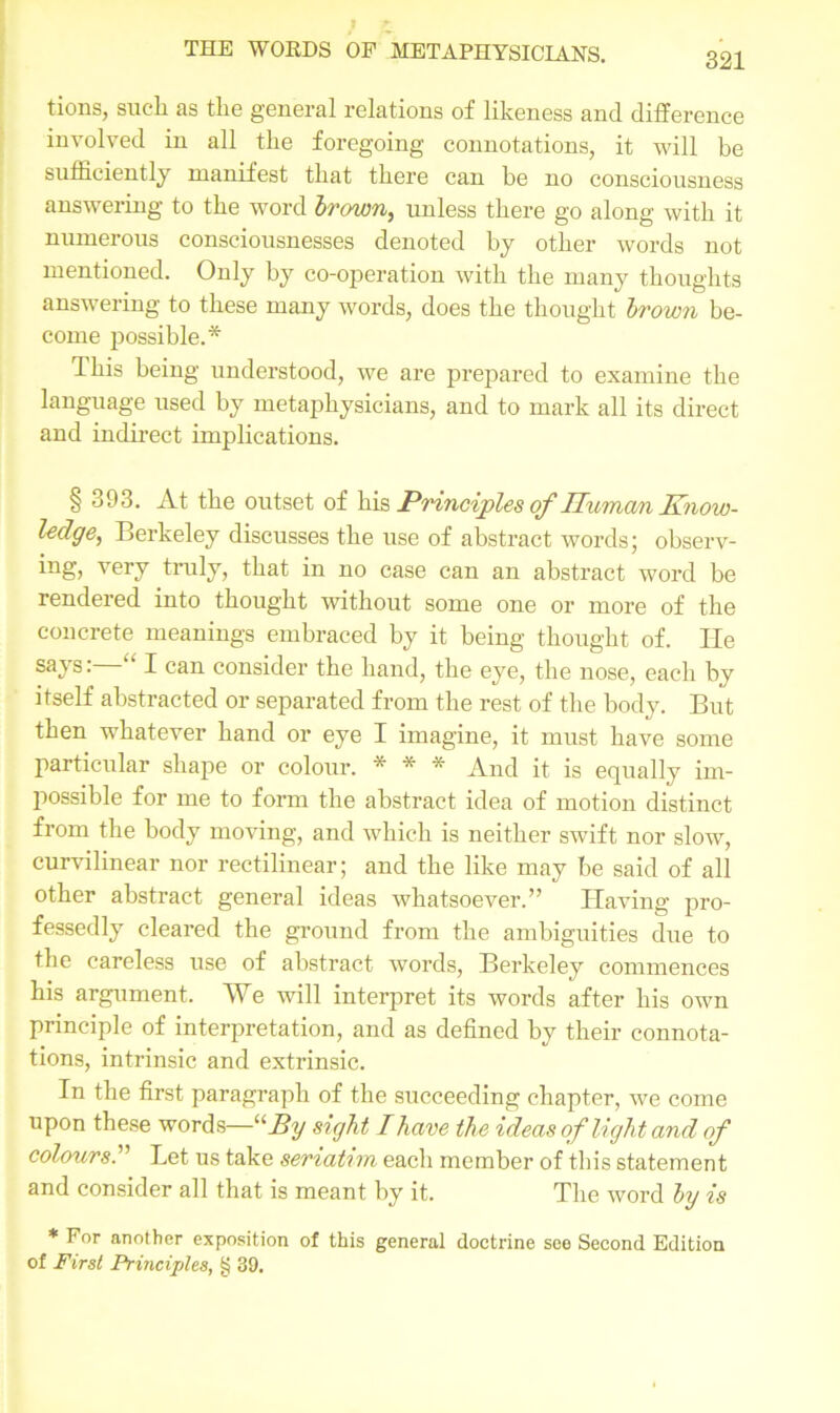 tions, such as the general relations of likeness and difference involved in all the foregoing connotations, it will be sufficiently manifest that there can be no consciousness answering to the word brown, unless there go along with it numerous consciousnesses denoted by other words not mentioned. Only by co-operation with the many thoughts answering to these many words, does the thought brown be- come possible.* This being understood, we are prepared to examine the language used by metaphysicians, and to mark all its direct and indirect implications. § 393. At the outset of his Principles of Human Know- ledge, Berkeley discusses the use of abstract words; observ- ing, very truly, that in no case can an abstract word be rendered into thought without some one or more of the concrete meanings embraced by it being thought of. He says: ‘ I can consider the hand, the eye, the nose, each by itself abstracted or separated from the rest of the body. But then whatever hand or eye I imagine, it must have some particular shape or colour. * * * And it is equally im- possible for me to form the abstract idea of motion distinct from the body moving, and which is neither swift nor slow, curvilinear nor rectilinear; and the like may be said of all other abstract general ideas whatsoever.” Having pro- fessedly cleared the ground from the ambiguities due to the careless use of abstract words, Berkeley commences his argument. We will interpret its words after his own principle of interpretation, and as defined by their connota- tions, intrinsic and extrinsic. In the first paragraph of the succeeding chapter, we come upon these words—u Ay sight I have the ideas of light and of colours.” Let us take seriatim each member of this statement and consider all that is meant by it. The word by is * For another exposition of this general doctrine see Second Edition of First Principles, § 39.