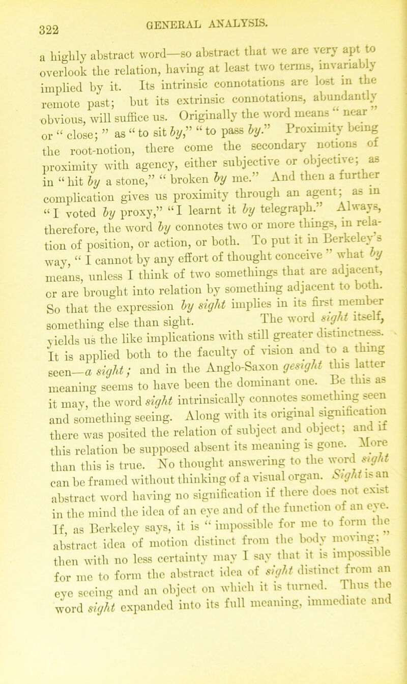 a highly abstract word—so abstract that we are very apt to overlook the relation, having at least two terms, invariably implied by it. Its intrinsic connotations are lost in the remote past; but its extrinsic connotations, abundantly obvious, will suffice us. Originally the word means ” near or “ close; ” as “ to sit by,” “ to pass by.” Proximity being the root-notion, there come the secondary notions of proximity with agency, either subjective or objective; as in “ hit by a stone,” “ broken by me.” And then a further complication gives us proximity through an agent; as in “I voted by proxy,” “I learnt it by telegraph. Always, therefore, the word by connotes two or more things, in rela- tion of position, or action, or both. To put it in Berkeley = way “ I cannot by any effort of thought conceive ” what jy means, unless I think of two somethings that are adjacent, or are brought into relation by something adjacent to both. So that the expression by sight implies in its first mem ber something else than sight. The word sight itself, yields us the like implications with still greater distinctness. It is applied both to the faculty of vision and to a thing seen—a sight; and in the Anglo-Saxon gesight this latter meaning seems to have been the dominant one. e t s fl- it may, the word sight intrinsically connotes something seen and something seeing. Along with its original signification there was posited the relation of subject and object; and if this relation be supposed absent its meaning is gone. More than this is true. No thought answering to the sight can be framed without thinking of a visual organ. Sigh tis an abstract word having no signification if there does not exist in the mind the idea of an eye and of the function of an eye. If, as Berkeley says, it is “ impossible for me to form the abstract idea of motion distinct from the body moving; then with no less certainty may I say that it is impossible for me to form the abstract idea of sight distinct from an eye seeing and an object on which it is turned. Thus the word sight expanded into its full meaning, immediate and