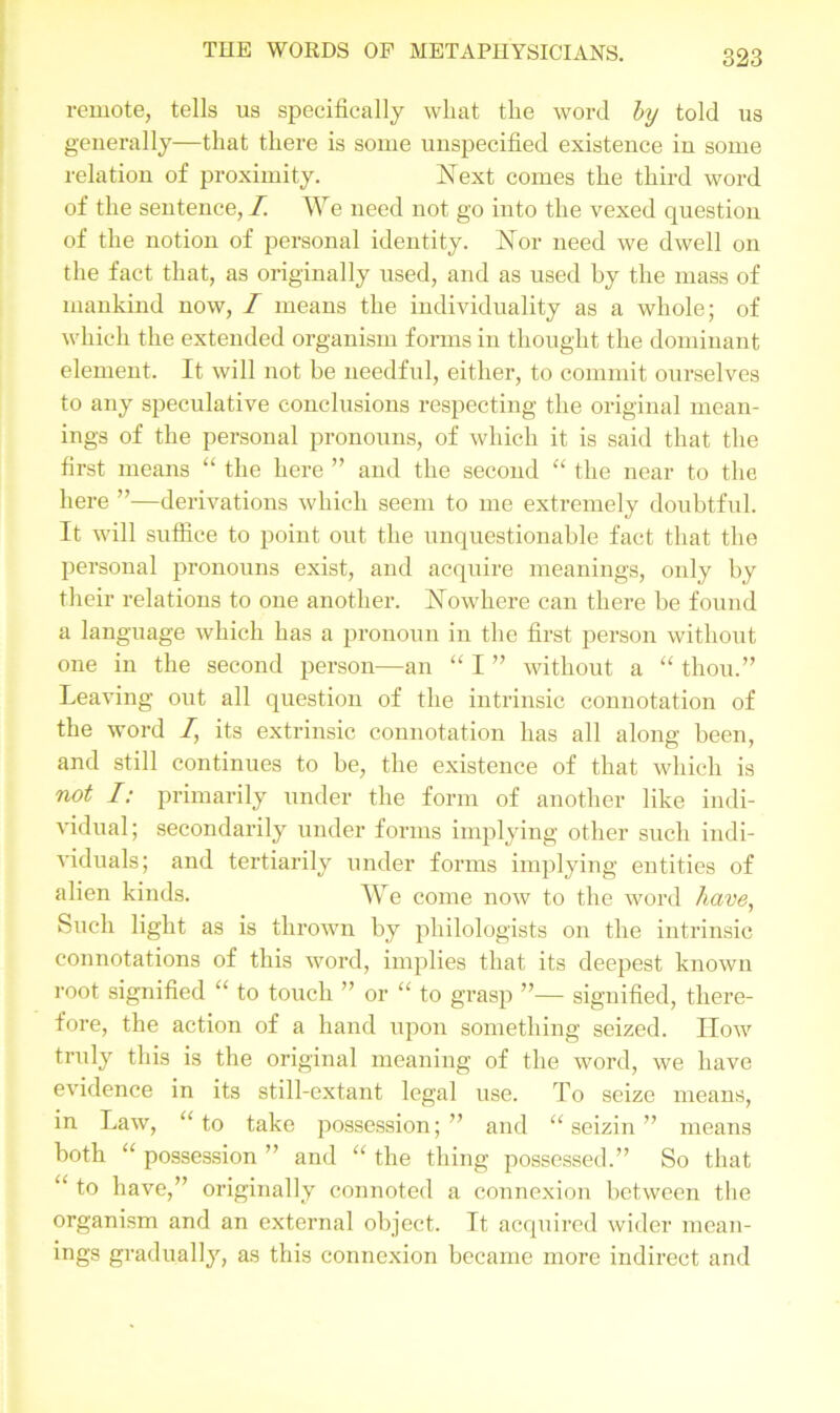 remote, tells us specifically wliat the word by told us generally—that there is some unspecified existence in some relation of proximity. Next comes the third word of the sentence, I. We need not go into the vexed question of the notion of personal identity. Nor need we dwell on the fact that, as originally used, and as used by the mass of mankind now, / means the individuality as a whole; of which the extended organism forms in thought the dominant element. It will not be needful, either, to commit ourselves to any speculative conclusions respecting the original mean- ings of the personal pronouns, of which it is said that the first means “ the here ” and the second “ the near to the here ”—derivations which seem to me extremely doubtful. It will suffice to point out the unquestionable fact that the personal pronouns exist, and acquire meanings, only by their relations to one another. Nowhere can there be found a language which has a pronoun in the first person without one in the second person—an “ I ” without a “ thou.” Leaving out all question of the intrinsic connotation of the word /, its extrinsic connotation has all along been, and still continues to be, the existence of that which is not I: primarily under the form of another like indi- vidual; secondarily under forms implying other such indi- viduals; and tertiarily under forms implying entities of alien kinds. We come now to the word have, Such light as is thrown by philologists on the intrinsic connotations of this word, implies that its deepest known root signified “ to touch ” or “ to grasp ”— signified, there- fore, the action of a hand upon something seized. IIow truly this is the original meaning of the word, we have evidence in its still-extant legal use. To seize means, in Law, “to take possession;” and “seizin” means both “ possession ” and “ the thing possessed.” So that “ to have,” originally connoted a connexion between the organism and an external object. It acquired wider mean- ings gradually, as this connexion became more indirect and