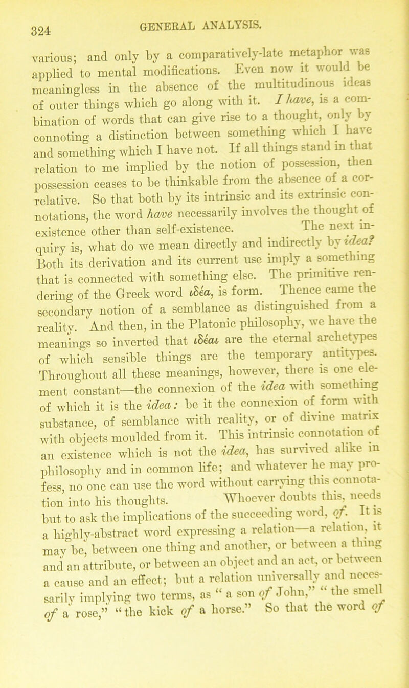 various; and only by a comparatively-late metaphor was applied to mental modifications. Even now it would be meaningless in the absence of the multitudinous ideas of outer things which go along with it. I lwce, is a com- bination of words that can give rise to a thought, only by connoting a distinction between something which I have and something which I have not. If all things stand m that relation to me implied by the notion of possession, then possession ceases to be thinkable from the absence of a cor- relative. So that both by its intrinsic and its extrinsic con- notations, the word hme necessarily involves the thought of existence other than self-existence. The next in- quiry is, what do we mean directly and indirectly by idea? Both its derivation and its current use imply a something that is connected with something else. The primitive ren- dering of the Greek word tSea, is form. Thence came the secondary notion of a semblance as distinguished from a reality. And then, in the Platonic philosophy, we have the meanings so inverted that Mac are the eternal archetypes of which sensible things are the temporary antitypes. Throughout all these meanings, however, there is one ele- ment constant—the connexion of the idea with something of which it is the idea: be it the connexion of form with substance, of semblance with reality, or of divine matrix with objects moulded from it. This intrinsic connotation of an existence which is not the idea, has survived alike m philosophy and in common life; and whatever he may pro- fess, no one can use the word without carrying this connota- tion into his thoughts. Whoever doubts this needs but to ask the implications of the succeeding word, of.. it is a highly-abstract word expressing a relation—a relation, it may be, between one thing and another, or between a thing and an attribute, or between an object and an act, or between a cause and an effect; but a relation universally and neces- sarily implying two terms, as “ a son of John, the smc of a rose,’’ “ the kick of a horse.” So that the word of