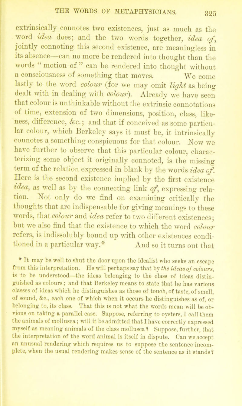 extrinsically connotes two existences, just as much as the word idea does; and the two words together, idea of, jointly connoting this second existence, are meaningless in its absence—can no more be rendered into thought than the words “ motion of ” can he rendered into thought without a consciousness of something that moves. We come lastly to the word colour (for we may omit light as being dealt with in dealing with colon?'). Already we have seen that colour is unthinkable without the extrinsic connotations of time, extension of two dimensions, position, class, like- ness, difference, &c.; and that if conceived as some particu- lar colour, which Berkeley says it must be, it intrinsically connotes a something conspicuous for that colour. Now we have further to observe that this particular colour, charac- terizing some object it originally connoted, is the missing term of the relation expressed in blank by the words idea of. Here is the second existence implied by the first existence ?dea, as well as by the connecting link of, expressing rela- tion. Not only do we find on examining criticallv the thoughts that are indispensable for giving meanings to these words, that colour and idea refer to two different existences; but we also find that the existence to which the word colour refers, is indissolubly bound up with other existences condi- tioned in a particular way.* And so it turns out that * It may be well to shut the door upon the idealist who seeks an escape from this interpretation. He will perhaps say that by the ideas of colours, is to be understood—the ideas belonging to the class of ideas distin- guished as colours; and that Berkeley means to state that he has various classes of ideas which he distinguishes as those of touch, of taste, of smell, of sound, &c., each one of which when it occurs he distinguishes as of, or belonging to, its class. That this is not what the words mean will be ob- vious on taking a parallel case. Suppose, referring to oysters, I call them the animals of mollusca; will it be admitted that I have correctly expressed myself as meaning animals of the class mollusca? Suppose, further, that the interpretation of the word animal is itself in dispute. Can we accept an unusual rendering which requires us to suppose the sentence incom- plete, when the usual rendering makes sense of the sentence as it stands?