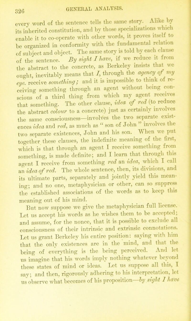 32G every word of the sentence tells the same story. Alike by its inherited constitution, and by those specializations which enable it to co-operate with other words, it proves itself to he organized in conformity with the fundamental relation of subject and object. The same story is told by each clause of the sentence. By sight I have, if we reduce it from the abstract to the concrete, as Berkeley insists that we ought, inevitably means that I, through the agency of my eye receive something; and it is impossible to think of re- ceiving something through an agent without being con- scious of a third thing from which my agent receives that something. The other clause, idea of red (to reduce the abstract colour to a concrete) just as certainly involves the same consciousness—involves the two separate exist- ences idea and red, as much as “ son of John ” involves the two separate existences, John and his son. When we put together these clauses, the indefinite meaning of the first, which is that through an agent I receive something from something, is made definite; and I learn that through this agent I receive from something red an idea, which I call an idea of red. The whole sentence, then, its divisions, and its ultimate parts, separately and jointly yield this mean- ing; and no one, metaphysician or other, can so suppress the established associations of the words as to keep this meaning out of his mind. But now suppose we give the metaphysician full license. Let us accept his words as he wishes them to be accepted; and assume, for the nonce, that it is possible to exclude all consciousness of their intrinsic and extrinsic connotations. Let us grant Berkeley his entire position: saying with him that the only existences are in the mind, and that the being of everything is the being perceived. And let us imagine that his words imply nothing whatever beyond these states of mind or ideas. Let us suppose all this, I say; and then, rigorously adhering to his interpretation, let