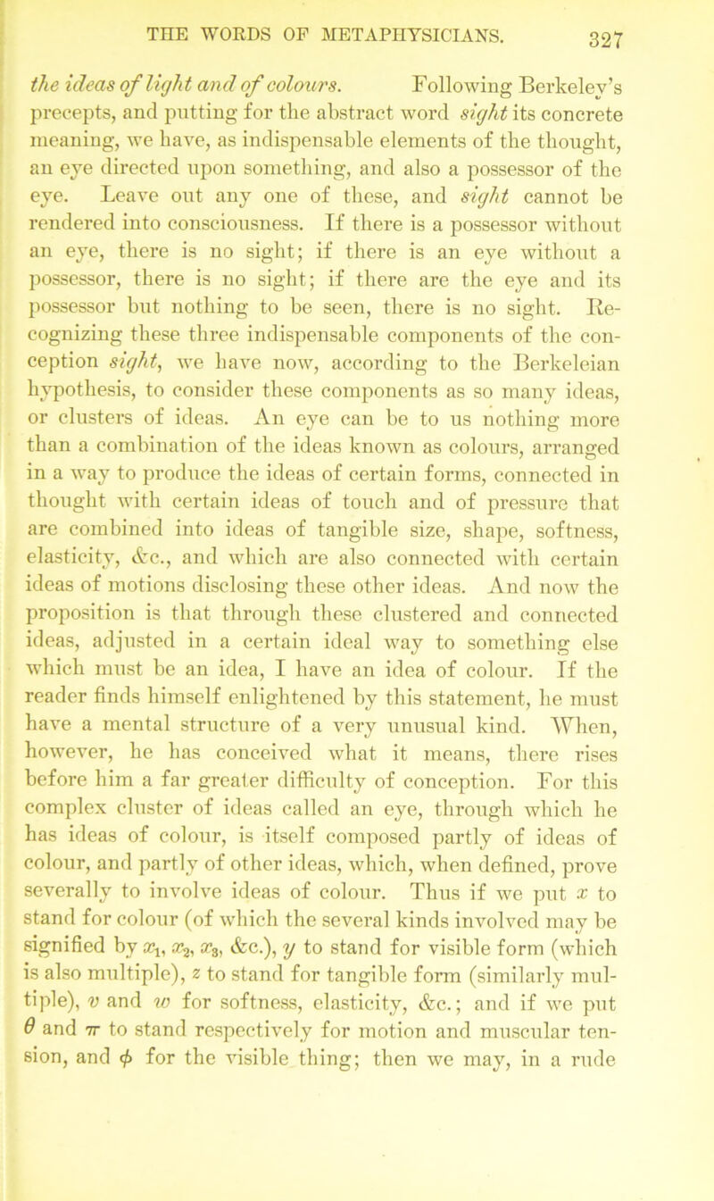 the ideas of licjlx t and of colours. F ollowing Berkeley’s precepts, and putting for the abstract word sight its concrete meaning, we have, as indispensable elements of the thought, an eye directed upon something, and also a possessor of the eye. Leave out any one of these, and sight cannot be rendered into consciousness. If there is a possessor without an eye, there is no sight; if there is an eye without a possessor, there is no sight; if there are the eye and its jiossessor but nothing to be seen, there is no sight. Re- cognizing these three indispensable components of the con- ception sight, we have now, according to the Berkeleian hypothesis, to consider these components as so many ideas, or clusters of ideas. An eye can be to us nothing more than a combination of the ideas known as colours, arranged in a way to produce the ideas of certain forms, connected in thought with certain ideas of touch and of pressure that are combined into ideas of tangible size, shape, softness, elasticity, &c., and which are also connected with certain ideas of motions disclosing these other ideas. And now the proposition is that through these clustered and connected ideas, adjusted in a certain ideal way to something else which must be an idea, I have an idea of colour. If the reader finds himself enlightened by this statement, he must have a mental structure of a very unusual kind. AFhen, however, he has conceived what it means, there rises before him a far greater difficulty of conception. For this complex cluster of ideas called an eye, through which he has ideas of colour, is itself composed partly of ideas of colour, and partly of other ideas, which, when defined, prove severally to involve ideas of colour. Thus if we put x to stand for colour (of which the several kinds involved may be signified by a^, sc3) &c.), y to stand for visible form (which is also multiple), z to stand for tangible form (similarly mul- tiple), v and w for softness, elasticity, &c.; and if we put 9 and ir to stand respectively for motion and muscular ten- sion, and for the visible thing; then we may, in a rude