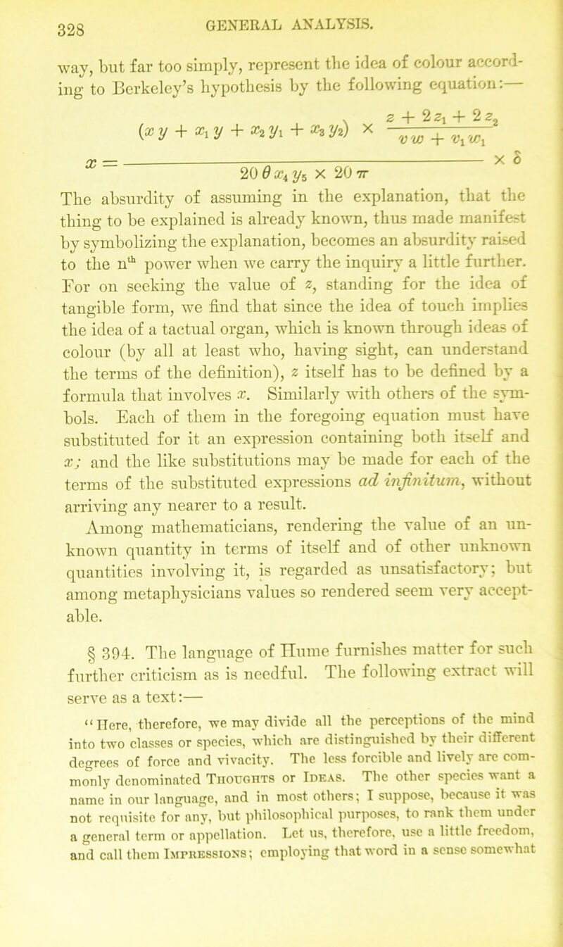 way, but far too simply, represent the idea of colour accord- ing to Berkeley’s hypothesis by the following equation:— {x y + y + X2 yi + a?3 y2) * 2 -f 2zt + 2 22 '» -f- U', a; = _—— x S 20 0Xiy5 x 20 7r The absurdity of assuming in the explanation, that the thing to be explained is already known, thus made manifest by symbolizing the explanation, becomes an absurdity raised to the nlh power when we carry the inquiry a little further. For on seeking the value of z, standing for the idea of tangible form, we find that since the idea of touch implies the idea of a tactual organ, which is known through ideas of colour (by all at least who, having sight, can understand the terms of the definition), z itself has to be defined by a formula that involves x. Similarly with others of the sym- bols. Each of them in the foregoing equation must have substituted for it an expression containing both itself and x; and the like substitutions may be made for each of the terms of the substituted expressions ad infinitum, without arriving any nearer to a result. Among mathematicians, rendering the value of an un- known quantity in terms of itself and of other unknown quantities involving it, is regarded as unsatisfactory; but among metaphysicians values so rendered seem very accept- able. § 394-. The language of Hume furnishes matter for such further criticism as is needful. The following extract will serve as a text:— “Here, therefore, we may divide all the perceptions of the mind into two classes or species, which are distinguished by their different degrees of force and vivacity. The less forcible and lively are com- monly denominated Thoughts or Ideas. The other species want a name in our language, and in most others; I suppose, because it was not requisite for any, but philosophical purposes, to rank them under a general term or appellation. Let us, therefore, use a little freedom, and call them Impressions; employing that word in a sense somewhat