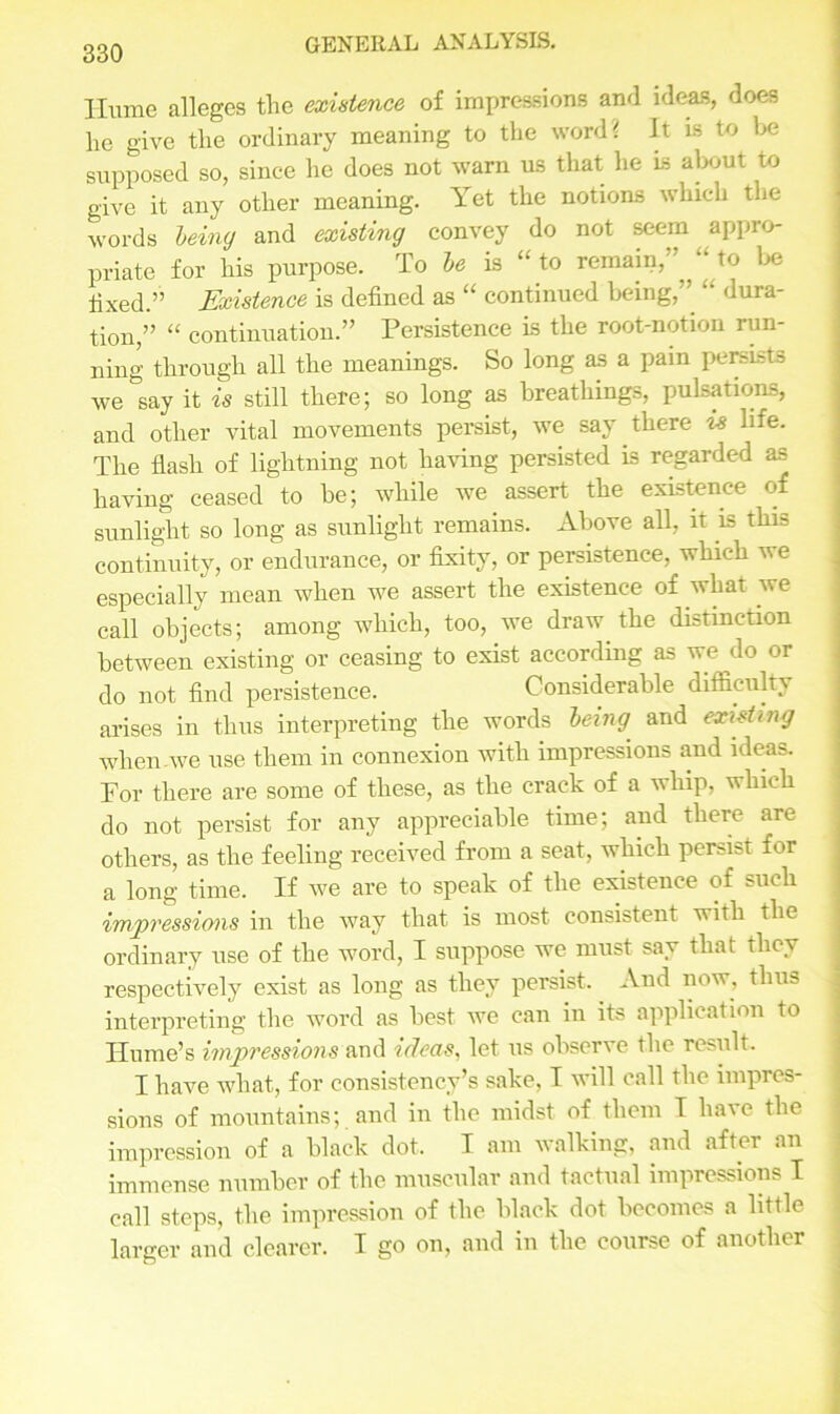 Ilume alleges the existence of impressions and ideas, does lie give the ordinary meaning to the word* It is to be supposed so, since he does not warn us that he is about to give it any other meaning. Yet the notions which the words being and existing convey do not seem appro- priate for his purpose. To be is “ to remain, „ to be fixed.” Existence is defined as “ continued being, “ dura- tion,” “ continuation.” Persistence is the root-notion run- ning through all the meanings. So long as a pain persists we say it is still there; so long as breathings, pulsations, and other vital movements persist, we say there is life. The flash of lightning not having persisted is regarded as having ceased to be; while we assert the existence of sunlight so long as sunlight remains. Above all, it is this continuity, or endurance, or fixity, or persistence, which we especially mean when we assert the existence of what we call objects; among which, too, we draw the distinction between existing or ceasing to exist according as we do or do not find persistence. Considerable difficulty arises in thus interpreting the words being and existing when.we use them in connexion with impressions and ideas. For there are some of these, as the crack of a whip, which do not persist for any appreciable time; and there are others, as the feeling received from a seat, which persist for a long time. If we are to speak of the existence of such impressions in the way that is most consistent with the ordinary use of the word, I suppose we must say that they respectively exist as long as they persist. And now, thus interpreting the word as best we can in its application to Hume’s impressions and ideas, let us observe the result. I have what, for consistency’s sake, I will call the impres- sions of mountains; and in the midst of them I have the impression of a black dot. I am walking, and aftei an immense number of the muscular and tactual impressions I call steps, the impression of the black dot becomes a little larger and clearer. I go on, and in the course of another