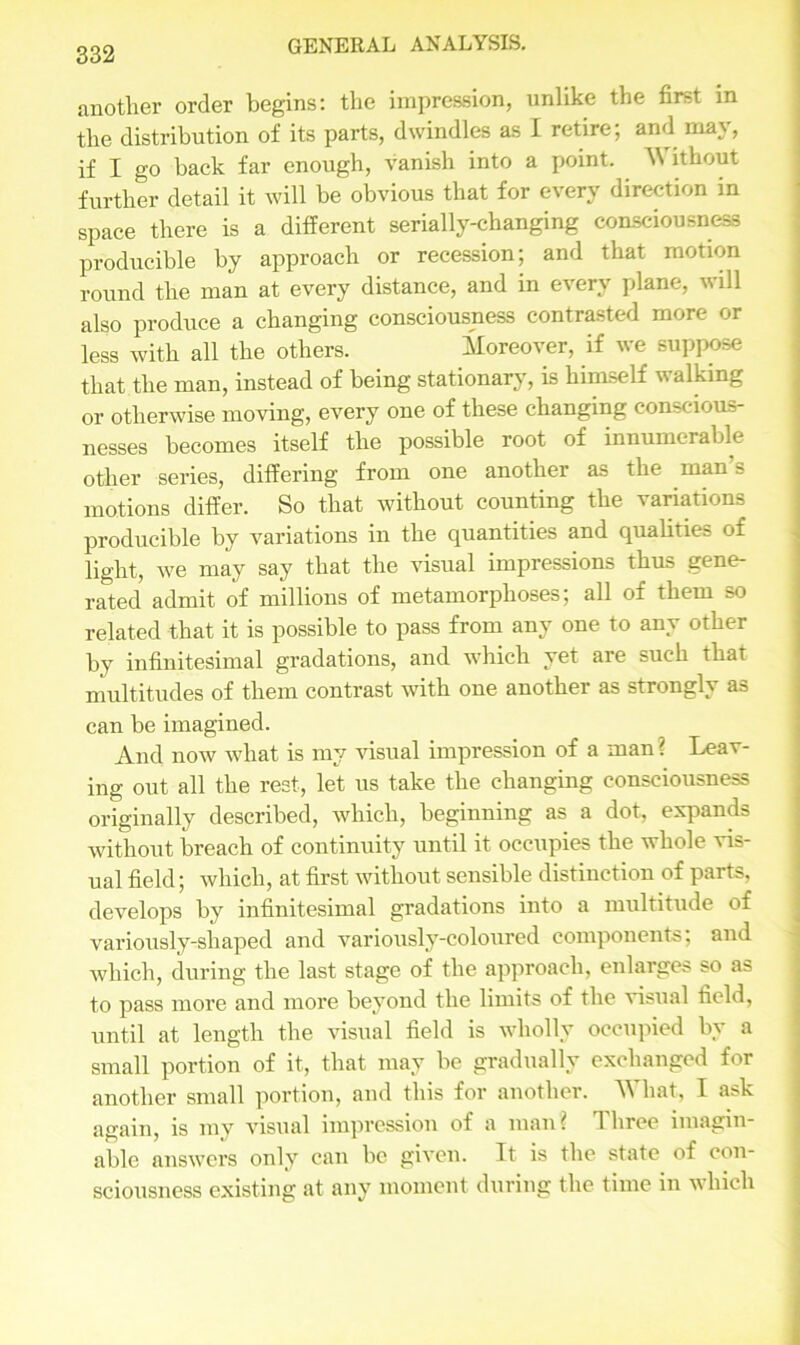 another order begins: the impression, unlike the first in the distribution of its parts, dwindles as I retire; and may, if I go back far enough, vanish into a point. Without further detail it will be obvious that for every direction in space there is a different serially-changing consciousness producible by approach or recession; and that motion round the man at every distance, and in every plane, will also produce a changing consciousness contrasted more or less with all the others. Moreover, if we suppose that the man, instead of being stationary, is himself w alking or otherwise moving, every one of these changing conscious- nesses becomes itself the possible root of innumerable other series, differing from one another as the man’s motions differ. So that without counting the variations producible by variations in the quantities and qualities of light, we may say that the visual impressions thus gene- rated admit of millions of metamorphoses; all of them so related that it is possible to pass from any one to any other by infinitesimal gradations, and which yet are such that multitudes of them contrast with one another as strongly as can be imagined. And now what is my visual impression of a man ? Leav- ing out all the rest, let us take the changing consciousness originally described, which, beginning as a dot, expands without breach of continuity until it occupies the whole vis- ual field; which, at first without sensible distinction of parts, develops by infinitesimal gradations into a multitude of variously-shaped and variously-coloured components; and which, during the last stage of the approach, enlarges so as to pass more and more beyond the limits of the visual field, until at length the visual field is wholly occupied by a small portion of it, that may be gradually exchanged for another small portion, and this for another. W hat, I a^k again, is my visual impression of a man? Three imagin- able answers only can be given. It is the state of con- sciousness existing at any moment during the time in which