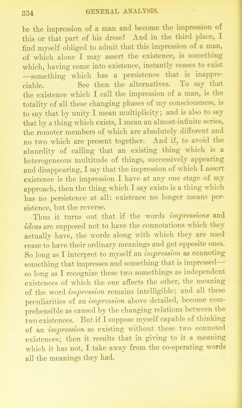 be the impression of a man and become the impression of this or that part of his dress? And in the third place, I find myself obliged to admit that this impression of a man, of which alone I may assert the existence, Ls something which, having come into existence, instantly ceases to exist —something which has a persistence that is inappre- ciable. See then the alternatives. To say that the existence which I call the impression of a man, Ls the totality of all these changing phases of my consciousness, is to say that by unity I mean multiplicity; and is also to say that by a thing which exists, I mean an almost-infinite series, the remoter members of which are absolutely ditferent and no two which are present together. And if, to avoid the absurdity of calling that an existing thing which is a heterogeneous multitude of things, successively appearing and disappearing, I say that the impression of which I assert existence is the impression I have at any one stage of my approach, then the thing which I say exists is a thing which has no persistence at all: existence no longer means per- sistence, but the reverse. Thus it turns out that if the words impressions and ideas are supposed not to have the connotations which they actually have, the words along with which they are used cease to have their ordinary meanings and get opposite ones. So long as I interpret to myself an impression as connoting something that impresses and something that is impressed so long as I recognize these two somethings as independent existences of which the one affects the other, the meaning of the word impression remains intelligible; and all these peculiarities of an impression above detailed, become com- prehensible as caused by the changing relations between the two existences. But if I suppose myself capable of thinking of an impression as existing without these two connoted existences; then it results that in giving to it a meaning which it has not, I take away from the co-operating words all the meanings they had.