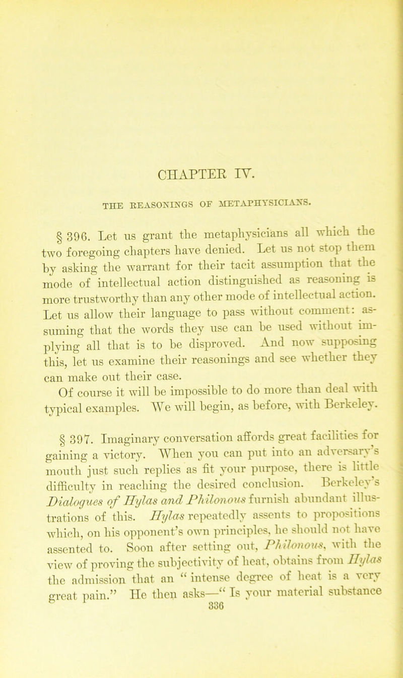 THE REASONINGS OF METAPHYSICIANS. § 396. Let us grant the metaphysicians all which the two foregoing chapters have denied. Let us not stop them by asking the warrant for their tacit assumption that the mode of intellectual action distinguished as reasoning is more trustworthy than any other mode of intellectual action. Let us allow their language to pass without comment: as- suming that the words they use can be used without im- plying all that is to he disproved. And now supposmg this, let us examine their reasonings and see whether they can make out their case. Of course it will be impossible to do more than deal with typical examples. We will begin, as before, with Berkeley. § 397. Imaginary conversation affords great facilities for gaining a victory. When you can put into an adversary s mouth just such replies as fit your purpose, there is little difficulty in reaching the desired conclusion. Berkeley s Dialogues of Tlylas and Dhilonom furnish abundant illus- trations of this. Tlylas repeatedly assents to propositions which, on his opponent’s own principles, he should not have assented to. Soon after setting out, Philonous, with the view of proving the subjectivity of heat, obtains from Ilylas the admission that an “ intense degree of heat is a very great pain.” He then asks—“ Is your material substance