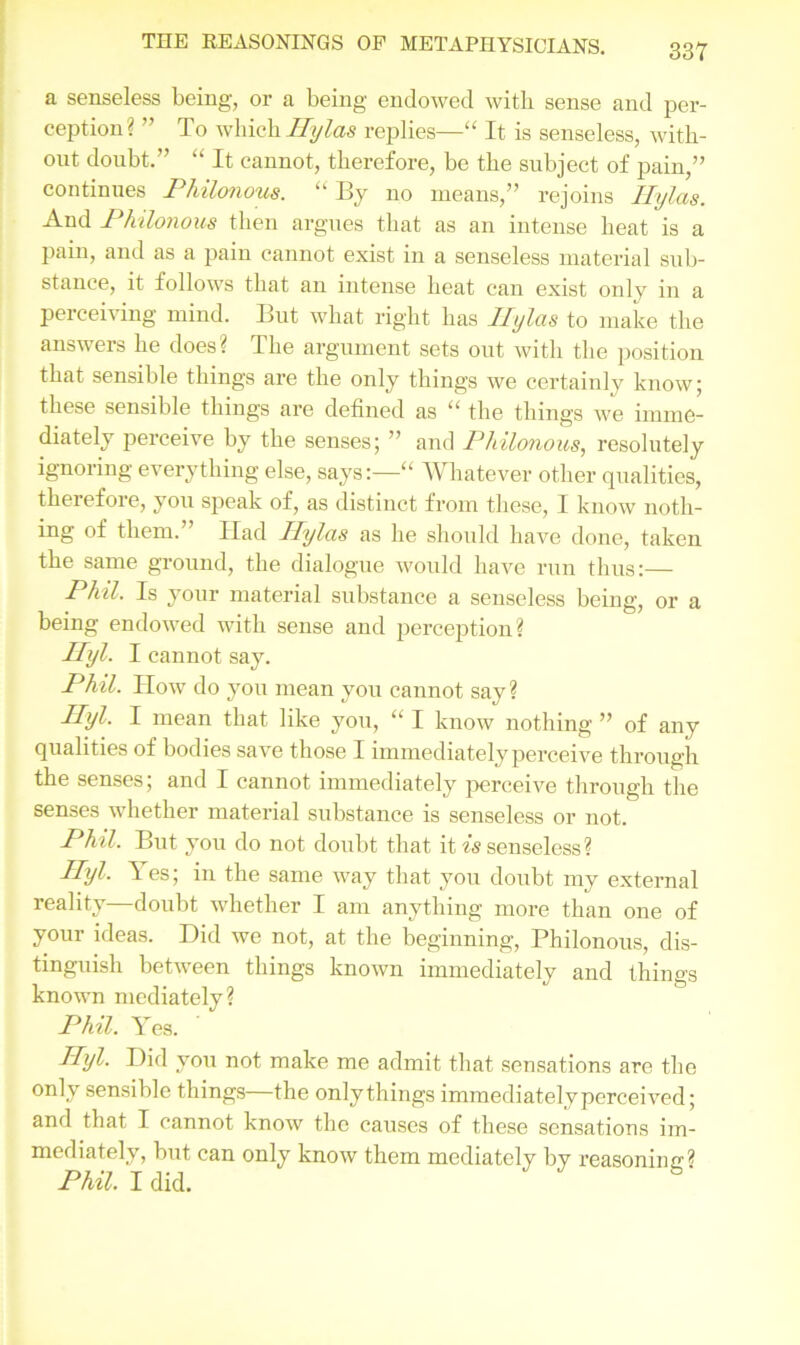 a senseless being, or a being endowed with sense and per- ception? ” To which Rylas replies—“ It is senseless, with- out doubt.” “ It cannot, therefore, be the subject of pain,” continues Philonous. “ By no means,” rejoins Hylas. And Philonous then argues that as an intense heat is a pain, and as a pain cannot exist in a senseless material sub- stance, it follows that an intense heat can exist only in a perceiving mind. But what right has I I;/las to make the answers he does? The argument sets out with the position that sensible things are the only things we certainly know; these sensible things are defined as “ the things we imme- diately perceive by the senses; ” and Philonous, resolutely ignoring everything else, says:—“ Whatever other qualities, therefore, you speak of, as distinct from these, I know noth- ing of them.” ITad Ilylas as he should have done, taken the same ground, the dialogue would have run thus:— Phil. Is your material substance a senseless being, or a being endowed with sense and perception? Ryl- I cannot say. Phil. How do you mean you cannot say? Ilyl. I mean that like you, “ I know nothing ” of any qualities of bodies save those I immediately perceive through the senses; and I cannot immediately perceive through the senses whether material substance is senseless or not. Phil. But you do not doubt that it is senseless? Ilyl. les; in the same way that you doubt my external reality—doubt whether I am anything more than one of your ideas. Did we not, at the beginning, Philonous, dis- tinguish between things known immediately and things known mediately? Phil. Yes. Ilyl. Did you not make me admit that sensations are the only sensible things the only things immediately perceived; and that I cannot know the causes of these sensations im- mediately, but can only know them mediately by reasoning? Phil. I did.