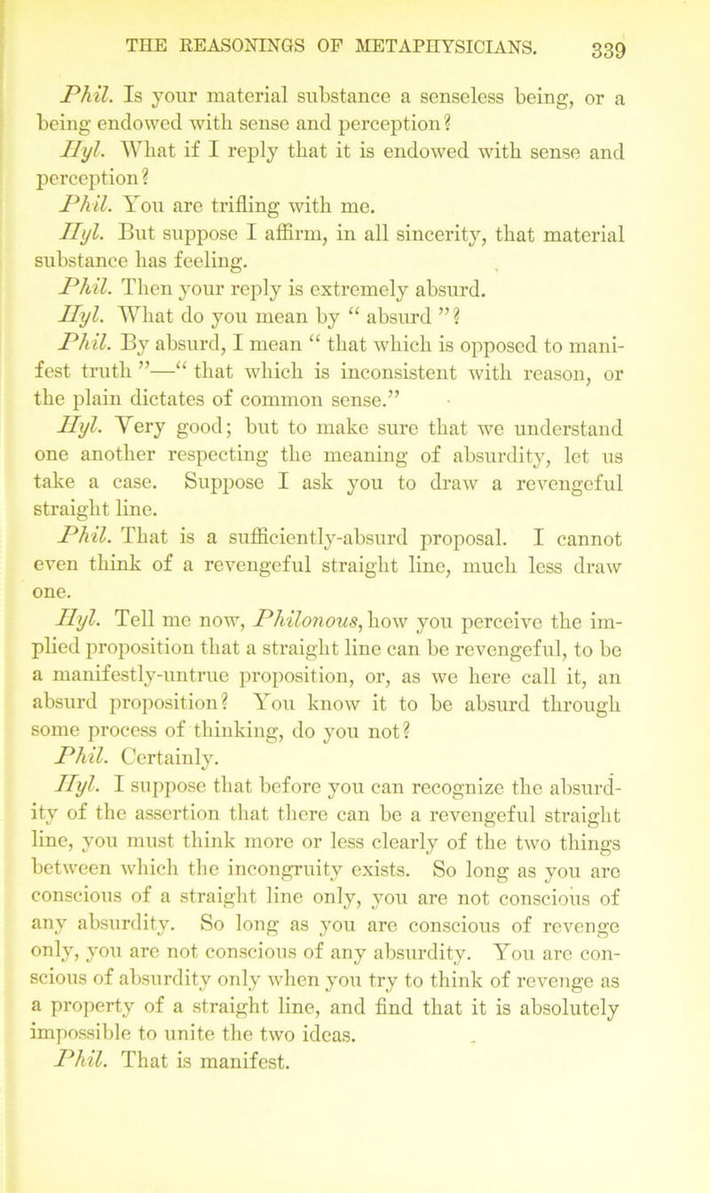 Phil. Is your material substance a senseless being, or a being endowed with sense and perception ? Ilyl. Wliat if I reply that it is endowed with sense and perception ? Phil. You are trifling with me. Ihjl. But suppose I affirm, in all sincerity, that material substance has feeling. Phil. Then your reply is extremely absurd. Ilyl. What do you mean by “ absurd ” ? Phil. By absurd, I mean “ that which is opposed to mani- fest truth ”—“ that which is inconsistent with reason, or the plain dictates of common sense.” Ilyl. Very good; but to make sure that we understand one another respecting the meaning of absurdity, let us take a case. Suppose I ask you to draw a revengeful straight line. Phil. That is a suffieiently-absurd proposal. I cannot even think of a revengeful straight line, much less draw one. Ilyl. Tell me now, Philonous, how you perceive the im- plied proposition that a straight line can be revengeful, to be a manifestly-untrue proposition, or, as we here call it, an absurd proposition? You know it to be absurd through some process of thinking, do you not? Phil. Certainly. Ilyl- I suppose that before you can recognize the absurd- ity of the assertion that there can be a revengeful straight line, you must think more or less clearly of the two things between which the incongruity exists. So long as you are conscious of a straight line only, you are not conscious of any absurdity. So long as you are conscious of revenge only, you are not conscious of any absurdity. You are con- scious of absurdity only when you try to think of revenge as a property of a straight line, and find that it is absolutely impossible to unite the two ideas. Phil. That is manifest.