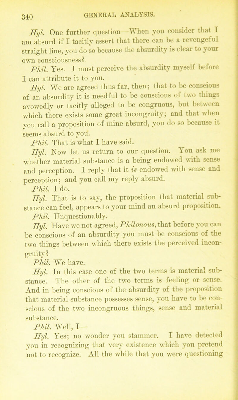 Hyl. One further question—When you consider tliat I am absurd if I tacitly assert that there can be a revengeful straight line, you do so because the absurdity is clear to your own consciousness? Phil. Yes. I must perceive the absurdity myself before I can attribute it to you. Ilyl. We are agreed thus far, then; that to be conscious of an absurdity it is needful to be conscious of two things avowedly or tacitly alleged to be congruous, but between which there exists some great incongruity; and that when you call a proposition of mine absurd, you do so because it seems absurd to you. Phil. That is what I have said. Hyl. Now let us return to our question. You ask me whether material substance is a being endowed with sense and perception. I reply that it is endowed with sense and perception; and you call my reply absurd. Phil. I do. Ilyl. That is to say, the proposition that material sub- stance can feel, appears to your mind an absurd proposition. Phil. Unquestionably. Ilyl. Have we not agreed, Philonous, that before you can be conscious of an absurdity you must be conscious of the two things between which there exists the perceived incon- gruity? Phil. We have. Ilyl. In this case one of the two terms is material sub- stance. The other of the two terms is feeling or sense. And in being conscious of the absurdity of the proposition that material substance possesses sense, you have to be con- scious of the two incongruous things, sense and material substance. Phil. Well, I— Hyl. Yes; no wonder you stammer. I have detected you in recognizing that very existence which you pretend not to recognize. All the while that you were questioning