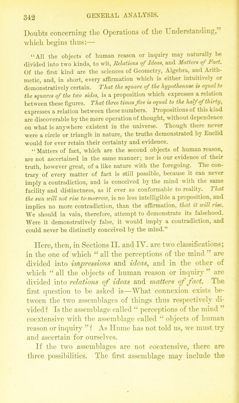 Doubts concerning the Operations of the L nderstanding, which begins thus:— “All the objects of human reason or inquiry may naturally be divided into two kinds, to wit, Relations of Ideas, and Mutters ot fart. Of the first kind are the sciences of Geometry, Algebra, and Arith- metic, and, in short, every affirmation which is either intuit! > cl\ or demonstratively certain. That the square of the hypothenuse is equal to the squares of the two sides, is a proposition which expresses a relation between these figures. That three times fee is equal to the half of thirty, expresses a relation between these numbers. Propositions of this kind are discoverable by the mere operation of thought, without dependence on what is anywhere existent in the universe. Though there never were a circle or triangl'e in nature, the truths demonstrated by Euclid would for ever retain their certainty and evidence. “Matters of fact, which are the second objects of human reason, are not ascertained in the same manner; nor is our evidence of their truth, however great, of a like nature with the foregoing. The con- trary of every matter of fact is still possible, because it can never imply a contradiction, and is conceived by the mind with the same facility and distinctness, as if ever so conformable to reality. That the sun will not rise to-morrow, is no less intelligible a proposition, and implies no more contradiction, than the affirmation, that it trill rise. We should in vain, therefore, attempt to demonstrate its falsehood. Were it demonstratively false, it would imply a contradiction, and could never be distinctly conceived by the mind.” Here, then, in Sections II. and IV. are two classifications; in the one of which “ all the perceptions of the mind are divided into impressions and ideas, and in the other of which “ all the objects of human reason or inquiry ” are divided into relations of ideas and matters of fact. The first question to be asked is—What connexion exists be- tween the two assemblages of things thus respectively di- vided? Is the assemblage called “ perceptions of the mind coextensive with the assemblage called “ objects of human reason or inquiry ”? As Hume has not told tts, we must try and ascertain for ourselves. If the two assemblages are not coextensive, there are three possibilities. The first assemblage may include the