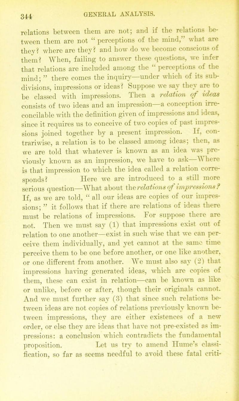 relations between tliem are not; and if the relations be- tween them are not “ perceptions of the mind,” what are they? where are they? and how do we become conscious of them? When, failing to answer these questions, we infer that relations are included among the “ perceptions of the mind; ” there comes the inquiry—under which of its sub- divisions, impressions or ideas? Suppose we say they are to be classed with impressions. I hen a relation of ideas consists of two ideas and an impression—a conception irre- concilable with the definition given of impressions and ideas, since it requires us to conceive of two copies of past impres- sions joined together by a present impression. If, con- trariwise, a relation is to be classed among ideas; then, as we are told that whatever is known as an idea was pre- viously known as an impression, we have to ask—W here is that impression to which the idea called a relation corre- sponds? Here we are introduced to a still more serious question—What about X\\e relations of impressions? If, as we are told, “ all our ideas are copies of our impres- sions; ” it follows that if there are relations of ideas there must be relations of impressions. For suppose there are not. Then we must say (1) that impressions exist out of relation to one another—exist in such wise that we can per- ceive them individually, and yet cannot at the same time perceive them to be one before another, or one like another, or one different from another. We must also say (2) that impressions having generated ideas, which are copies of them, these can exist in relation—can be known as like or unlike, before or after, though their originals cannot. And we must further say (3) that since such relations be- tween ideas are not copies of relations previously known be- tween impressions, they are either existences of a new order, or else they are ideas that have not pre-existed as im- pressions: a conclusion which contradicts the fundamental proposition. Let us try to amend Hume’s classi- fication, so far as seems needful to avoid these fatal criti-