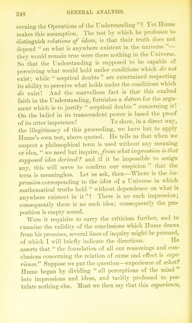 cerning the Operations of the Understanding ” ? T et Ilume makes this assumption. The test by which he professes to distinguish relations of ideas, is that their truth does not depend “ on what is anywhere existent in the universe ” they would remain true were there nothing in the Universe. So that the Understanding is supposed to be capable of perceiving what would hold under conditions which do not exist; while “ sceptical doubts” are entertained respectmg its ability to perceive what holds under the conditions which do exist! And the marvellous fact is that this exalted faith in the Understanding, furnishes a datum for the argu- ment which is to justify “ sceptical doubts ” concerning it! On the belief in its transcendent power is based the proof of its utter impotence! To show, in a direct way, the illegitimacy of this proceeding, we have but to apply Hume’s own test, above quoted. He tells us that when we suspect a philosophical term is used without any meaning or idea, “ we need but inquire, from what impression is that supposed idea derived ? and if it be impossible to assign any, this will serve to confirm our suspicion that the term is meaningless. Let us ask, then Where is the im- pression corresponding to the idea of a I niverse in w hich mathematical truths hold “ without dependence on what is anywhere existent in it”? There is no such impression; consequently there is no such idea; consequently the pro- position is empty sound. Were it requisite to carry the criticism further, and to examine the validity of the conclusions which Hume draws from his premises, several lines of inquiry might be pursued, of which I will briefly indicate the directions. He asserts that “ the foundation of all our reasonings and con- clusions concerning the relation of cause and effect is expe- rience.’’’ Suppose we put the question—experience of what? Hume began by dividing “ all perceptions of the mind ” into impressions and ideas, and tacitly professed to. pos- tulate nothing else. Must we then say that this experience,