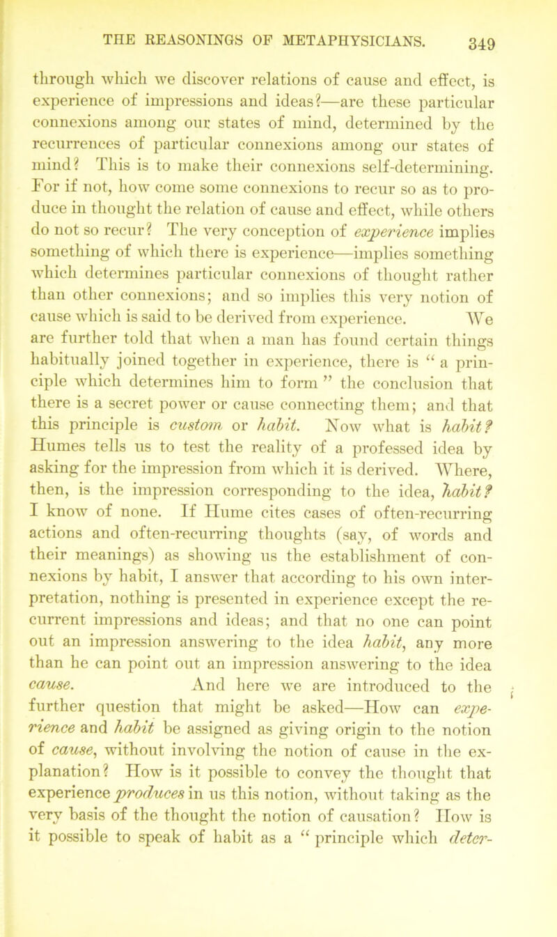 through which we discover relations of cause and effect, is experience of impressions and ideas?—are these particular connexions among our states of mind, determined by the recurrences of particular connexions among our states of mind? This is to make their connexions self-determining. For if not, how come some connexions to recur so as to pro- duce in thought the relation of cause and effect, while others do not so recur? The very conception of experience implies something of which there is experience—implies something which determines particular connexions of thought rather than other connexions; and so implies this very notion of cause which is said to be derived from experience. We are further told that when a man has found certain things habitually joined together in experience, there is “ a prin- ciple which determines him to form ” the conclusion that there is a secret power or cause connecting them; and that this principle is custom or habit. Now what is habit ? Humes tells us to test the reality of a professed idea by asking for the impression from which it is derived. Where, then, is the impression corresponding to the idea, habit ? I know of none. If ITume cites cases of often-recurring actions and often-recurring thoughts (say, of words and their meanings) as showing us the establishment of con- nexions by habit, I answer that according to his own inter- pretation, nothing is presented in experience except the re- current impressions and ideas; and that no one can point out an impression answering to the idea habit, any more than he can point out an impression answering to the idea cause. And here we are introduced to the further question that might be asked—How can expe- rience and habit be assigned as giving origin to the notion of cause, without involving the notion of cause in the ex- planation? How is it possible to convey the thought that experience produces in us this notion, without taking as the very basis of the thought the notion of causation? IIow is it possible to speak of habit as a “ principle which deter-