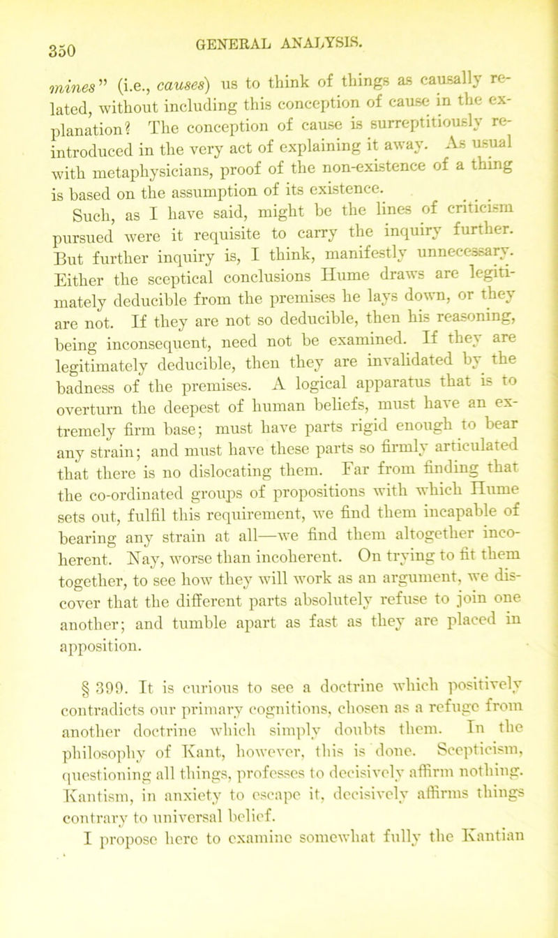 mines” (i.e., causes) us to think of things as causally re- lated, without including this conception of cause in the ex- planation? The conception of cause is surreptitiously re- introduced in the very act of explaining it away. As usual with metaphysicians, proof of the non-existence of a thing is based on the assumption of its existence. Such, as I have said, might be the lines of criticism pursued were it requisite to carry the inquiry further. But further inquiry is, I think, manifestly unnecessary. Either the sceptical conclusions Ilume draws are legiti- mately deducible from the premises he lays down, or they are not. If they are not so deducible, then his reasoning, being inconsequent, need not be examined. If they are legitimately deducible, then they are invalidated by the badness of the premises. A logical apparatus that is to overturn the deepest of human beliefs, must have an ex- tremely firm base; must have parts rigid enough to bear any strain; and must have these parts so firmly articulated that there is no dislocating them. Far from finding that the co-ordinated groups of propositions with which Ilume sets out, fulfil this requirement, we find them incapable of bearing any strain at all—we find them altogether inco- herent. Hay, worse than incoherent. On trying to fit them together, to see how they will work as an argument, we dis- cover that the different parts absolutely refuse to join one another; and tumble apart as fast as they are placed in apposition. § 399. It is curious to see a doctrine which positively contradicts our primary cognitions, chosen as a refuge from another doctrine which simply doubts them. In the philosophy of Kant, however, this is done. Scepticism, questioning all things, professes to decisively affirm nothing. Kantism, in anxiety to escape it, decisively affirms things contrary to universal belief. I propose here to examine somewhat fully the Kantian