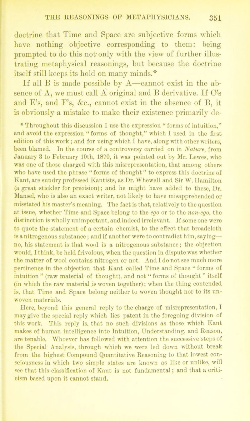 doctrine that Time and Space are subjective forms which have nothing objective corresponding to them: being- prompted to do this not- only with the view of further illus- trating metaphysical reasonings, but because the doctrine itself still keeps its hold on many minds.* If all B is made possible by A—cannot exist in the ab- sence of A, we must call A original and B derivative. If C;s and E’s, and F’s, &c., cannot exist in the absence of B, it is obviously a mistake to make their existence primarily de- * Throughout this discussion I use the expression “ forms of intuition,” and avoid the expression “forms of thought,” which I used in the first edition of this work; and for using which I have, along with other writers, been blamed. In the course of a controversy carried on in Nature, from January 3 to February 10th, 1870, it was pointed out by Mr. Lewes, who was one of those charged with this misrepresentation, that among others who have used the phrase “ forms of thought ” to express this doctrine of Kant, are sundry professed Kantists, as Dr. Whewell and Sir W. Hamilton (a great stickler for precision); and he might have added to these, Dr. Mansel, who is also an exact writer, not likely to have misapprehended or misstated his master’s meaning. The fact is that, relatively to the question at issue, whether Time and Space belong to the ego or to the non-ego, the distinction is wholly unimportant, and indeed irrelevant. If some one were to quote the statement of a certain chemist, to the effect that broadcloth is a nitrogenous substance; and if another were to contradict him, saying— no, his statement is that wool is a nitrogenous substance; the objection would, I think, be held frivolous, when the question in dispute was whether the matter of wool contains nitrogen or not. And I do not see much more pertinence in the objection that Kant called Time and Space “ forms of intuition” (raw material of thought), and not “forms of thought” itself (in which the raw material is woven together); when the thing contended is, that Time and Space belong neither to woven thought nor to its un- woven materials. Here, beyond this general reply to the charge of misrepresentation, I may give the special reply which lies patent in the foregoing division of this work. This reply is, that no such divisions as those which Kant makes of human intelligence into Intuition, Understanding, and Reason, are tenable. Whoever has followed with attention the successive steps of the Special Analysis, through which we were led down without break from the highest Compound Quantitative Reasoning to that lowest con- sciousness in which two simple states are known as like or unlike, will see that this classification of Kant is not fundamental; and that a criti- cism based upon it cannot stand.